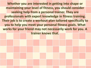 Whether you are interested in getting into shape or
   maintaining your level of fitness, you should consider
       seeking help from a personal trainer. They are
  professionals with expert knowledge in fitness training.
Their job is to create a workout plan tailored specifically to
  you to help you meet your personal fitness goals. What
 works for your friend may not necessarily work for you. A
                     trainer knows that.
 