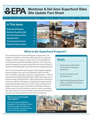 Montrose & Del Amo Superfund Sites
Site Update Fact Sheet
U . S . E n v i r o n m e n t a l P r o t e c t i o n A g e n c y • R e g i o n 9 • S a n F r a n c i s c o , C A • Fa l l 2 0 1 6
In This Issue
Superfund Program 		 1
Montrose Superfund Site 	 2
Del Amo Superfund Site	 3
Operable Units 			 4
Community Involvement 		 6
Superfund Sites Updates 	 7
What is the Superfund Program?
The Comprehensive Environmental Response, Compensation, and
Liability Act (CERCLA), informally called Superfund, was enacted by
Congress in 1980 in response to rising concerns over the health and
environmental risks posed by hazardous waste sites. At the time, news
reports and images of toxic waste in places like Love Canal and Valley of
the Drums captured the public interest and motivated congressional action.
The U.S. Environmental Protection Agency (EPA) regularly adds high
priority hazardous waste sites to the National Priorities List (NPL).
Sites on the NPL are typically referred to as “Superfund sites.” CERCLA
requires that Potentially Responsible Parties (PRPs) do cleanup work or
fund the cleanup of Superfund sites. PRPs include parties who had any
connection with the contamination, including those who generated or
transported hazardous substances, as well as owners and operators of
facilities that were the source or destination of hazardous substances.
If PRPs cannot be located or otherwise cannot or refuse to participate,
EPA will conduct the necessary remedial actions and seek to recover its
costs from any viable parties after the site has been cleaned up.
Goals
Protect human health and the•
environment by cleaning up
polluted sites
Involve communities in the•
Superfund process
Hold Potentially Responsible Parties•
(PRPs) responsible for the cleanup
of Superfund sites
Why are you receiving this
“Site Update?”
EPA wants people affected or
interested in the activities at these
Superfund sites to be aware of
current activities and know who to
contact with any questions.
Del Amo Superfund Site
 