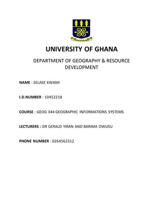 UNIVERSITY OF GHANA
DEPARTMENT OF GEOGRAPHY & RESOURCE
DEVELOPMENT
NAME : SELASE KWAMI
I.D.NUMBER : 10452218
COURSE : GEOG 344 GEOGRAPHIC INFORMATIONS SYSTEMS
LECTURERS : DR GERALD YIRAN AND BARIMA OWUSU
PHONE NUMBER : 0264562312
 