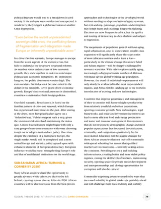 political fracture would lead to a breakdown in civil       approaches and technologies in the developed world
society. If the collapse were sudden and unexpected, it     without needing to adapt and reform legacy systems,
would very likely trigger a global recession or another     but rent-seeking, patronage, populism, and corruption
Great Depression.                                           may tempt many and challenge long-term planning.
                                                            Elections are now frequent in Africa, but the quality
                                                            and rooting of democracy is often shallow and subject
“Even before the recent unprecedented
                                                            to regression.
 sovereign debt crisis, the conﬂicting forces
 of fragmentation and integration made                      The megatrends of population growth without aging,
 Europe an inherently unpredictable actor.”                 rapid urbanization, and, to some extent, middle class
                                                            expansion will signiﬁcantly shape the trajectories
In a Slow Decline scenario, Europe manages to escape        of most African countries and at least a few—
from the worst aspects of the current crisis, but           particularly in the climate change-threatened Sahel
fails to undertake the necessary structural reforms.        and Sahara regions—will be sharply challenged by
As member states endure years of low economic               resource scarcities. With other regions rapidly aging,
growth, they stick together in order to avoid major         increasingly a disproportionate number of Africans
political and economic disruptions. EU institutions         will make up the global working age population.
hang on, but public discontent remains high. The            However, the trend of individual empowerment will
euro survives, but it does not become a rival to the        only slowly be evidenced in the most impoverished
dollar or the renminbi. Given years of low economic         regions, and Africa will be catching up to the world in
growth, Europe’s international presence is diminished;      introduction of existing and new technologies.
countries re-nationalize their foreign policies.
                                                            Countries that improve governance and management
Our third scenario, Renaissance, is based on the            of their economies will harness higher productivity
familiar pattern of crisis and renewal, which Europe        from relatively youthful and urban populations,
has experienced many times in the past. After staring       spurring economic growth. New technologies, legal
at the abyss, most European leaders agree on a              frameworks, and trade and investment incentives can
“federalist leap.” Publics support such a step, given       lead to more efﬁcient food and energy production
the imminent risks involved maintaining the status          and water and resource management. Governments
quo. A more federal Europe might begin with only a          that do not respond to demographic change and meet
core group of euro zone countries with some choosing        popular expectations face increased destabilization,
to opt out or adopt a wait-and-see policy. Over time,       criminality, and emigration—particularly by the
despite the existence of a multispeed Europe, the           most skilled. Education will be a game-changer for
single market would still be completed and a more           those African countries that not only offer nominally
united foreign and security policy agreed upon with         widespread schooling but ensure that qualiﬁed
enhanced elements of European democracy. European           teachers are in classrooms—currently lacking across
inﬂuence would increase, strengthening Europe’s role        the continent. Providing electricy and building
and that of multilateral institutions on the world stage.   infrastructures, creating better and more stable policy
                                                            regimes, raising the skill levels of workers, maintaining
                                                            security, opening space for private sector development
SUB-SAHARAN AFRICA: TURNING A
                                                            and entrepreneurship, and closing opportunities for
CORNER BY 2030?
                                                            corruption will also be critical.
Many African countries have the opportunity to
greatly advance while others are likely to be left          Commodity-exporting countries need to be wary that
behind, creating a more diverse Africa in 2030. African     increased volatility in global markets is probably ahead
countries will be able to choose from the best-proven       and will challenge their ﬁscal viability and stability



GLOBAL TRENDS 2030: ALTERNATIVE WORLDS | GAME-CHANGERS                                                              79
 