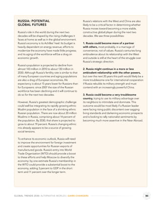 RUSSIA: POTENTIAL                                           Russia’s relations with the West and China are also
  GLOBAL FUTURES                                              likely to be a critical factor in determining whether
                                                              Russia moves toward becoming a more stable,
  Russia’s role in the world during the next two              constructive global player during the next two
  decades will be shaped by the rising challenges it          decades. We see three possibilities:
  faces at home as well as in the global environment.
  Russia’s economy is its Achilles’ heel. Its budget is       1. Russia could become more of a partner
  heavily dependent on energy revenue; efforts to             with others, most probably, in a marriage of
  modernize the economy have made little progress;            convenience, not of values. Russia’s centuries-long
  and its aging of the workforce will be a drag on            ambivalence about its relationship with the West
  economic growth.                                            and outside is still at the heart of the struggle over
                                                              Russia’s strategic direction.
  Russia’s population is projected to decline from
  almost 143 million in 2010 to about 130 million in          2. Russia might continue in a more or less
  2030. Although Russia’s fertility rate is similar to that   ambivalent relationship with the other powers,
  of many European countries and aging populations            but over the next 20 years this path would likely be a
  are also a drag of European economies, life                 more troublesome one for international cooperation
  expectancy is about 15 years lower for Russians than        if Russia rebuilds its military strength and must
  for Europeans: since 2007 the size of the Russian           contend with an increasingly powerful China.
  workforce has been declining and it will continue to
  do so for the next two decades.                             3. Russia could become a very troublesome
                                                              country, trying to use its military advantage over
  However, Russia’s greatest demographic challenge            its neighbors to intimidate and dominate. This
  could well be integrating its rapidly growing ethnic        outcome would be most likely if a Russian leader
  Muslim population in the face of a shrinking ethnic         were facing rising public discontent over sagging
  Russian population. There are now about 20 million          living standards and darkening economic prospects
  Muslims in Russia, comprising about 14 percent of           and is looking to rally nationalist sentiments by
  the population. By 2030, that share is projected to         becoming much more assertive in the Near Abroad.
  grow to about 19 percent. Russia’s changing ethnic
  mix already appears to be a source of growing
  social tensions.

  To enhance its economic outlook, Russia will need
  to improve the environment for foreign investment
  and create opportunities for Russian exports of
  manufactured goods. Russia’s entry into World
  Trade Organization (WTO) should provide a boost
  to these efforts and help Moscow to diversify the
  economy: by one estimate Russia’s membership in
  the WTO could provide a substantial boost to the
  economy, adding 3 percent to GDP in the short
  term and 11 percent over the longer term.




GLOBAL TRENDS 2030: ALTERNATIVE WORLDS | GAME-CHANGERS                                                                 80
 