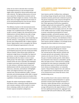 if they do not work to diversify their economies.          LATIN AMERICA: MORE PROSPEROUS BUT
Technological advances in the developed world              INHERENTLY FRAGILE
might reduce demand for African hydrocarbons and
other minerals. The high petroleum prices of recent        Latin America and the Caribbean have undergone
years enjoyed by oil-dependent economies such as           far-reaching change during the past decade, including
Angola and Nigeria might not continue. On the other        sustained economic growth and a reduction in poverty.
hand, Africa was largely insulated from the shock of       The greater integration of the Americas through free
recent international ﬁnancial crises because African       trade agreements (FTAs) with the North American
borrowing from private lenders is limited.                 Free Trade Agreement (NAFTA) has expanded to
                                                           multiple regional and extra-regional FTAs, especially
The diffusion of power in the international system         by Canada, Chile, Colombia, Mexico, and Peru. With
toward multipolarity is unlikely to give Africa a much     annual real GDP growth averaging 4 percent, the ranks
stronger voice in global forums by 2030, given its         of the middle classes have swelled, along with greater
weaker economic weight in the international system.        economic and political participation by women,
Global powers will most likely be less able to forge       indigenous peoples, and minority groups, many of
consensus to address African crises if the United          whom have beneﬁted from greater access to education
States and Europe are less able to assert leadership and   and health services. However, the distribution of these
provide assistance. Consequently, Africa will need to      political and economic beneﬁts remains uneven across
become more independently able to address regional         Latin America and the Caribbean, even though income
threats. Opportunities exist to strengthen the African     inequality has been reduced in recent years.
Union and subregional organizations to this end.
                                                           Other trends, such as the spread of criminal violence
Africa will be at risk of conﬂict and increased violence   associated with drug trafﬁcking and criminal
as development proceeds unevenly among and within          gangs have hurt the region. Two primary factors,
African countries. Most African states already face        one external and the other internal, will drive the
moderate-to-high threats of instability but improved       economic growth rate and quality of life in Latin
governance, resource management, and economic              America over the next 18 years. The ﬁrst factor is
diversiﬁcation offer the chance to move to more            the pace of world economic growth, which affects
stable ground. The Sahel region, Congo/DROC, and           the demand for Latin American commodities, goods,
Somalia will be the most vulnerable and challenged         labor and other services. China has led in ramping
to improve governance and resource management.             up demand for Latin American commodities to the
In some instances, individual empowerment and              point that many experts in Brazil and elsewhere
disillusionment with the unmet promises of modern          worry about an overdependence on commodity
democracy, education, and medicine will highlight          exports. Cheap Chinese imports have also undercut
ethnic and religious divisions at the expense of           the competitiveness of industrial goods, and some
national unity. Beyond traditional conﬂict, criminal       of our interlocutors worry about the future of the
networks and extremist groups will be able to expand       manufacturing sector.
their reach within countries and across borders if the
capabilities of national governments do not keep pace.     The second key factor is the extent to which Latin
                                                           American countries position themselves to capture
Despite the strides toward greater stability in            potential economic gains through investments in
Sub-Saharan Africa, substantial outside humanitarian       education, market-opening reforms, and enhanced
and economic assistance will be needed to ensure           rule of law and governing capacity. Assuming that
these continuing conﬂicts do not spill over into           average GDP growth in the region declines to 3.5 with
broader regional and global conﬂagrations.                 the lower global growth projections, aggregate Latin
                                                           American GDP will total $9 trillion by 2030, possibly



GLOBAL TRENDS 2030: ALTERNATIVE WORLDS | GAME-CHANGERS                                                             81
 