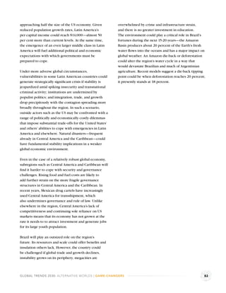 approaching half the size of the US economy. Given          overwhelmed by crime and infrastructure strain,
reduced population growth rates, Latin America’s            and there is no greater investment in education.
per capital income could reach $14,000—almost 50            The environment could play a critical role in Brazil’s
per cent more than current levels. At the same time,        fortunes during the next 15-20 years—the Amazon
the emergence of an even larger middle class in Latin       Basin produces about 20 percent of the Earth’s fresh
America will fuel additional political and economic         water ﬂows into the oceans and has a major impact on
expectations with which governments must be                 global weather. An Amazon die-back or deforestation
prepared to cope.                                           could alter the region’s water cycle in a way that
                                                            would devastate Brazilian and much of Argentinian
Under more adverse global circumstances,                    agriculture. Recent models suggest a die-back tipping
vulnerabilities in some Latin American countries could      point could be when deforestation reaches 20 percent;
generate strategically signiﬁcant crisis if stability is    it presently stands at 18 percent.
jeopardized amid spiking insecurity and transnational
criminal activity; institutions are undermined by
populist politics; and integration, trade, and growth
drop precipitously with the contagion spreading more
broadly throughout the region. In such a scenario,
outside actors such as the US may be confronted with a
range of politically and economically costly dilemmas
that impose substantial trade-offs for the United States’
and others’ abilities to cope with emergencies in Latin
America and elsewhere. Natural disasters—frequent
already in Central America and the Caribbean—could
have fundamental stability implications in a weaker
global economic environment.

Even in the case of a relatively robust global economy,
subregions such as Central America and Caribbean will
ﬁnd it harder to cope with security and governance
challenges. Rising food and fuel costs are likely to
add further strain on the more fragile governance
structures in Central America and the Caribbean. In
recent years, Mexican drug cartels have increasingly
used Central America for transshipment, which
also undermines governance and rule of law. Unlike
elsewhere in the region, Central America’s lack of
competitiveness and continuing sole reliance on US
markets means that its economy has not grown at the
rate it needs to to attract investment and generate jobs
for its large youth population.

Brazil will play an outsized role on the region’s
future. Its resources and scale could offer beneﬁts and
insulation others lack. However, the country could
be challenged if global trade and growth declines,
instability grows on its periphery, megacities are



GLOBAL TRENDS 2030: ALTERNATIVE WORLDS | GAME-CHANGERS                                                           82
 