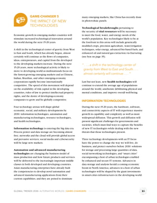 GAME-CHANGER 5                               many emerging markets, like China has recently done
              THE IMPACT OF NEW                            in photovoltaic panels.
              TECHNOLOGIES
                                                           Technological breakthroughs pertaining to
                                                           the security of vital resources will be necessary
Economic growth in emerging market countries will          to meet the food, water, and energy needs of the
stimulate increased technological innovation around        world’s population. Key technologies likely to be at
the world during the next 15-20 years.                     the forefront in this arena will include genetically
                                                           modiﬁed crops, precision agriculture, water-irrigation
A shift in the technological center of gravity from West   techniques, solar energy, advanced bio-based fuels, and
to East and South, which has already begun, almost         enhanced oil and natural gas extraction via fracturing
certainly will continue as the ﬂows of companies,          (see box on page 35).
ideas, entrepreneurs, and capital from the developed
to the developing markets increase. During the next        “ . . . a shift in the technology center of
15-20 years, more technological activity is likely to
move to developing world as multinationals focus on
                                                            gravity from West to East and South . . .
the fastest-growing emerging markets and as Chinese,        almost certainly will continue . . . ”
Indian, Brazilian, and other emerging-economy
corporations rapidly become internationally                Last but not least, new health technologies will
competitive. The speed of this movement will depend        continue to extend the average age of populations
on the availability of risk capital in the developing      around the world, ameliorate debilitating physical and
countries, rules of law to protect intellectual property   mental conditions, and improve overall well-being.
rights, and the desire of developing-economy
companies to grow and be globally competitive.             INFORMATION TECHNOLOGIES

Four technology arenas will shape global                   During the next 15-20 years, the hardware, software,
economic, social, and military developments by             and connectivity aspects of IT will experience massive
2030: information technologies, automation and             growth in capability and complexity as well as more
manufacturing technologies, resource technologies,         widespread diffusion. This growth and diffusion will
and health technologies.                                   present signiﬁcant challenges for governments and
                                                           societies, which must ﬁnd ways to capture the beneﬁts
Information technology is entering the big data era.       of new IT technologies while dealing with the new
Process power and data storage are becoming almost         threats that those technologies present.
free; networks and the cloud will provide global access
and pervasive services; social media and cybersecurity     Three technology developments with an IT focus
will be large new markets.                                 have the power to change the way we will live, do
                                                           business, and protect ourselves before 2030: solutions
Automation and advanced manufacturing                      for storage and processing large quantities of data,
technologies are changing the business model of            social networking technologies, and “smart cities”
mass production and how future products and services       encompassing a host of urban technologies enabled
will be delivered to the increasingly important middle     by enhanced and secure IT systems. Advances in
classes in both developed and developing countries.        data storage and analysis herald a coming economic
Asian manufacturing enterprises have already built         boom in North America; advances in a host of urban
the competencies to develop novel automation and           technologies will be shaped by the giant investments
advanced manufacturing applications from their             in smart-cities infrastructures in the developing world.
current capabilities, and they are poised to dominate



GLOBAL TRENDS 2030: ALTERNATIVE WORLDS | GAME-CHANGERS                                                              83
 