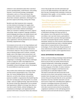 solutions to fuse information about their customers’        ensure that people who need the information get
in-store spending habits, credit histories, web-surﬁng      access to the right information at the right time—and
histories, social network postings, demographic             don’t become overloaded with confusing or irrelevant
information, and so on. From such fusion, data              information. How rapidly—or even whether—such an
solutions allow retailers to extract valuable insights      evolution occurs is highly uncertain.
about their customers’ preferences, allowing for very
precisely targeted advertising, among other things.         “Fear of the growth of an Orwellian
Retailers and other businesses also commonly
                                                             surveillance state may lead citizens . . . to
use data solutions technologies for supply-chain             pressure their governments to restrict or
management and logistics. Internet companies are             dismantle big data systems.”
also heavy users of data solutions technologies,
which are essential to enabling web search, targeted        Equally uncertain is the way in which governments
advertising, image recognition, language translation,       or individuals will shape the future growth of
natural language processing, and similar features and       data solutions. Fear of the growth of an Orwellian
functions. Scientiﬁc applications of data solutions         surveillance state may lead citizens, particularly in
include weather prediction, physics research, and           the developed world, to pressure their governments
space exploration, with the potential for new domains       to restrict or dismantle big data systems. Similarly,
including computational ecology.                            individuals’ distaste for overly intrusive advertising that
                                                            exploits personal details may lead to a backlash against
Government services rely on very large databases and        many kinds of commercial uses of data solutions
information-delivery systems and are beginning to use       technologies. On the other hand, the governments of
data solutions to fuse those databases and systems.         many authoritarian countries probably will try to use
Government collectors, who are major customers and          big data systems to further control opposition forces.
users of advanced large-scale IT systems, currently
handle some of the largest, most unstructured, and          SOCIAL NETWORKING TECHNOLOGIES
most heterogeneous data sets. Current data solutions
rely on conventional computation, but quantum               Today’s social networking technologies help individual
computing is a technology wild card that could begin        users form online social networks with other users,
to have an impact by 2030, with implications for            based on factors that can include shared interests,
basic scientiﬁc discovery, search, and cryptography.        common backgrounds, relationships, geographic
Formidable technical challenges remain, but progress        locations, and so on. In many respects, social networks
by several different routes has occurred.                   are becoming part of the fabric of online existence,
                                                            as leading services integrate social functions into
Since modern data solutions have emerged, big data          everything else an individual might do online.
sets have grown exponentially in size. At the same          The kinds of networks and interactions that social
time, the various building blocks of knowledge              network services foster varies greatly. In many cases,
discovery, as well as the software tools and best           members have developed uses for their social network
practices available to organizations that handle big data   services that go far beyond what the service providers
sets, have not kept pace with such growth. As a result,     themselves may have intended. Innovative uses for
a large—and very rapidly growing—gap exists between         such services range from controlling home appliances
the amount of data that organizations can accumulate        remotely to managing restaurant reservations in
and organizations’ abilities to leverage those data in a    real time, and analysts widely cite Twitter (along
way that is useful. Ideally, artiﬁcial intelligence, data   with other social network services) as having been
visualization technologies, and organizational best         a signiﬁcant contributor to the Arab Spring protests.
practices will evolve to the point where data solutions     Protestors used social network services to organize



GLOBAL TRENDS 2030: ALTERNATIVE WORLDS | GAME-CHANGERS                                                               85
 
