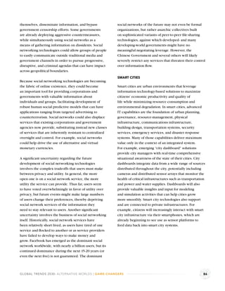 themselves, disseminate information, and bypass            social networks of the future may not even be formal
government censorship efforts. Some governments            organizations, but rather anarchic collectives built
are already deploying aggressive countermeasures,          on sophisticated variants of peer-to-peer ﬁle-sharing
while simultaneously using social networks as a            technologies, against which developed- and many
means of gathering information on dissidents. Social       developing-world governments might have no
networking technologies could allow groups of people       meaningful negotiating leverage. However, the
to easily communicate outside traditional media and        Chinese Government and several others will likely
government channels in order to pursue progressive,        severely restrict any services that threaten their control
disruptive, and criminal agendas that can have impact      over information ﬂow.
across geopolitical boundaries.
                                                           SMART CITIES
Because social networking technologies are becoming
the fabric of online existence, they could become          Smart cities are urban environments that leverage
an important tool for providing corporations and           information technology-based solutions to maximize
governments with valuable information about                citizens’ economic productivity and quality of
individuals and groups, facilitating development of        life while minimizing resource consumption and
robust human social predictive models that can have        environmental degradation. In smart cities, advanced
applications ranging from targeted advertising to          IT capabilities are the foundation of urban planning,
counterterrorism. Social networks could also displace      governance, resource-management, physical
services that existing corporations and government         infrastructure, communications infrastructure,
agencies now provide, substituting instead new classes     building design, transportation systems, security
of services that are inherently resistant to centralized   services, emergency services, and disaster response
oversight and control. For example, social networks        systems. Many of those capabilities deliver maximum
could help drive the use of alternative and virtual        value only in the context of an integrated system.
monetary currencies.                                       For example, emerging “city dashboard” solutions
                                                           provide city managers with real-time comprehensive
A signiﬁcant uncertainty regarding the future              situational awareness of the state of their cities. City
development of social networking technologies              dashboards integrate data from a wide range of sources
involves the complex tradeoffs that users must make        distributed throughout the city, potentially including
between privacy and utility. In general, the more          cameras and distributed sensor arrays that monitor the
open one is on a social network service, the more          health of critical infrastructures such as transportation
utility the service can provide. Thus far, users seem      and power and water supplies. Dashboards will also
to have voted overwhelmingly in favor of utility over      provide valuable insights and input for modeling
privacy, but future events might make large numbers        and simulation activities that can help cities grow
of users change their preferences, thereby depriving       more smoothly. Smart city technologies also support
social network services of the information they            and are connected to private infrastructures. For
need to stay relevant to users. Another signiﬁcant         example, citizens will increasingly interact with smart
uncertainty involves the business of social networking     city infrastructure via their smartphones, which are
itself. Historically, social network services have         already beginning to see use as sensor platforms to
been relatively short lived, as users have tired of one    feed data back into smart city systems.
service and ﬂocked to another or as service providers
have failed to develop ways to make money and
grow. Facebook has emerged as the dominant social
network worldwide, with nearly a billion users, but its
continued dominance during the next 15-20 years (or
even the next ﬁve) is not guaranteed. The dominant



GLOBAL TRENDS 2030: ALTERNATIVE WORLDS | GAME-CHANGERS                                                             86
 
