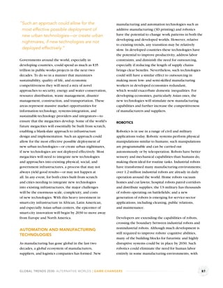 “Such an approach could allow for the                       manufacturing and automation technologies such as
 most effective possible deployment of                      additive manufacturing (3D printing) and robotics
 new urban technologies—or create urban                     have the potential to change work patterns in both the
                                                            developing and developed worlds. However, relative
 nightmares, if new technologies are not
                                                            to existing trends, any transition may be relatively
 deployed effectively.”                                     slow. In developed countries these technologies have
                                                            the potential to improve productivity, address labor
Governments around the world, especially in                 constraints, and diminish the need for outsourcing,
developing countries, could spend as much as $35            especially if reducing the length of supply chains
trillion in public-works projects in the next two           brings clear beneﬁts. Nevertheless, such technologies
decades. To do so in a manner that maximizes                could still have a similar effect to outsourcing in
sustainability, quality of life, and economic               making more low- and semi-skilled manufacturing
competitiveness they will need a mix of novel               workers in developed economies redundant,
approaches to security, energy and water conservation,      which would exacerbate domestic inequalities. For
resource distribution, waste management, disaster           developing economies, particularly Asian ones, the
management, construction, and transportation. These         new technologies will stimulate new manufacturing
areas represent massive market opportunities for            capabilities and further increase the competitiveness
information technology, systems-integration, and            of manufacturers and suppliers.
sustainable-technology providers and integrators—to
ensure that the megacities develop. Some of the world’s     ROBOTICS
future megacities will essentially be built from scratch,
enabling a blank-slate approach to infrastructure           Robotics is in use in a range of civil and military
design and implementation. Such an approach could           applications today. Robotic systems perform physical
allow for the most effective possible deployment of         manipulations similar to humans; such manipulations
new urban technologies—or create urban nightmares,          are programmable and can be carried out
if new technologies are not deployed effectively. Most      autonomously or by teleoperation. Robots have better
megacities will need to integrate new technologies          sensory and mechanical capabilities than humans do,
and approaches into existing physical, social, and          making them ideal for routine tasks. Industrial robots
government infrastructures, a process that may not          have transformed many manufacturing environments;
always yield good results—or may not happen at              over 1.2 million industrial robots are already in daily
all. In any event, for both cities built from scratch       operation around the world. Home robots vacuum
and cities needing to integrate new technologies            homes and cut lawns; hospital robots patrol corridors
into existing infrastructures, the major challenges         and distribute supplies; the US military has thousands
will be the enormous scale, complexity, and costs           of robots operating on battleﬁelds; and a new
of new technologies. With this heavy investment in          generation of robots is emerging for service-sector
smart-city infrastructure in African, Latin American,       applications, including cleaning, public relations,
and especially Asian urban centers, the epicenter of        and maintenance.
smart-city innovation will begin by 2030 to move away
from Europe and North America.                              Developers are extending the capabilities of robots,
                                                            crossing the boundary between industrial robots and
                                                            nonindustrial robots. Although much development is
AUTOMATION AND MANUFACTURING
                                                            still required to improve robots’ cognitive abilities,
TECHNOLOGIES
                                                            many of the building blocks for futuristic and highly
As manufacturing has gone global in the last two            disruptive systems could be in place by 2030. Such
decades, a global ecosystem of manufacturers,               robotics could eliminate the need for human labor
suppliers, and logistics companies has formed. New          entirely in some manufacturing environments, with



GLOBAL TRENDS 2030: ALTERNATIVE WORLDS | GAME-CHANGERS                                                                87
 