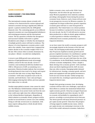 GAME-CHANGERS                                              Earlier economic crises, such as the 1930s’ Great
                                                           Depression, also hit when the age structures of
GAME-CHANGER 1: THE CRISIS-PRONE                           many Western populations were relatively youthful,
GLOBAL ECONOMY                                             providing a demographic bonus during the postwar
                                                           economic boom. However, such a bonus will not exist
The international economy almost certainly will            in any prospective recovery for Western countries. To
continue to be characterized by various regional and       compensate for drops in labor-force growth, hoped-for
national economies moving at signiﬁcantly different        economic gains will have to come from growth in
speeds—a pattern reinforced by the 2008 global             productivity. The United States is in a better position
ﬁnancial crisis. The contrasting speeds across different   because its workforce is projected to increase during
regional economies are exacerbating global imbalances      the next decade, but the US will still need to increase
and straining governments and the international            labor productivity to offset its slowly aging workforce.
system. The key question is whether the divergences        A critical question is whether technology can
and increased volatility will result in a global           sufﬁciently boost economic productivity to prevent a
breakdown and collapse or whether the development          long-term slowdown.
of multiple growth centers will lead to resiliency. The
absence of a clear hegemonic economic power could          As we have noted, the world’s economic prospects will
add to the volatility. Some experts have compared the      increasingly depend on the fortunes of the East and
relative decline in the economic weight of the US to       South. The developing world already provides more
the late 19th century when economic dominance by           than 50 percent of global economic growth and 40
one player—Britain—receded into multipolarity.             percent of global investment. Its contribution to global
                                                           investment growth is more than 70 percent. China’s
A return to pre-2008 growth rates and previous             contribution is now one and a half times the size of the
patterns of rapid globalization looks increasingly         US contribution. In the World Bank’s baseline modeling
unlikely, at least for the next decade. Across G-7         of future economic multipolarity, China—despite a
countries, total nonﬁnancial debt has doubled since        likely slowing of its economic growth—will contribute
1980 to 300 percent of GDP, accumulating over a            about one-third of global growth by 2025, far more
generation. Historical studies indicate that recessions    than any other economy. Emerging market demand
involving ﬁnancial crises tend to be deeper and require    for infrastructure, housing, consumer goods, and new
recoveries that take twice as long. Major Western          plants and equipment will raise global investment to
economies—with some exceptions such as the US,             levels not seen in four decades. Global savings may
Australia, and South Korea—have only just begun            not match this rise, resulting in upward pressure on
deleveraging (reducing their debts); previous episodes     long-term interest rates.
have taken close to a decade.
                                                           Despite their growing economic clout, developing
Another major global economic crisis cannot be ruled       countries will face their own challenges, especially in
out. The McKinsey Global Institute estimates that the      their efforts to continue the momentum behind their
potential impact of an unruly Greek exit from the euro     rapid economic growth. China has averaged 10-percent
zone could cause eight times the collateral damage         real growth during the past three decades; by 2020
as the Lehman Brothers bankruptcy. Regardless of           its economy will probably be expanding by only 5
which solution is eventually chosen, progress will be      percent, according to several private-sector forecasts.
needed on several fronts to restore euro zone stability.   The slower growth will mean downward pressure on
Doing so will take several years at a minimum, with        per capita income growth. China faces the prospect
many experts talking about a whole decade before           of being trapped in middle-income status, with its
stability returns.                                         per capita income not continuing to increase to the
                                                           level of the world’s advanced economies. India faces



GLOBAL TRENDS 2030: ALTERNATIVE WORLDS                                                                                vi
 