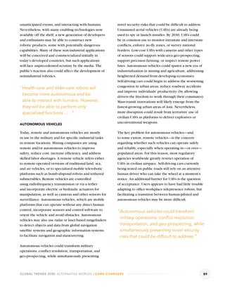 unanticipated events, and interacting with humans.        novel security risks that could be difﬁcult to address.
Nevertheless, with many enabling technologies now         Unmanned aerial vehicles (UAVs) are already being
available off the shelf, a new generation of developers   used to spy or launch missiles. By 2030, UAVs could
and enthusiasts may be able to construct new              be in common use to monitor intrastate and interstate
robotic products, some with potentially dangerous         conﬂicts, enforce no-ﬂy zones, or survey national
capabilities. Many of these non-industrial applications   borders. Low-cost UAVs with cameras and other types
will be conceived and commercialized initially in         of sensors could support wide-area geo-prospecting,
today’s developed countries, but such applications        support precision farming, or inspect remote power
will face unprecedented scrutiny by the media. The        lines. Autonomous vehicles could spawn a new era of
public’s reaction also could affect the development of    industrialization in mining and agriculture, addressing
nonindustrial robotics.                                   heightened demand from developing economies.
                                                          Self-driving cars could begin to address the worsening
                                                          congestion in urban areas, reduce roadway accidents
“Health-care and elder-care robots will
                                                          and improve individuals’ productivity (by allowing
 become more autonomous and be                            drivers the freedom to work through their commutes).
 able to interact with humans. However,                   Mass-transit innovations will likely emerge from the
 they will be able to perform only                        fastest-growing urban areas of Asia. Nevertheless,
 specialized functions . . . ”                            more disruption could result from terrorists’ use of
                                                          civilian UAVs as platforms to deliver explosives or
                                                          unconventional weapons.
AUTONOMOUS VEHICLES

Today, remote and autonomous vehicles are mostly          The key problem for autonomous vehicles—and,
in use in the military and for speciﬁc industrial tasks   to some extent, remote vehicles—is the concern
in remote locations. Mining companies are using           regarding whether such vehicles can operate safely
remote and/or autonomous vehicles to improve              and reliably, especially when operating in—or over—
safety, reduce cost, increase efﬁciency, and address      populated areas. For this reason, most regulatory
skilled labor shortages. A remote vehicle refers either   agencies worldwide greatly restrict operation of
to remote-operated versions of traditional land, sea,     UAVs in civilian airspace. Self-driving cars currently
and air vehicles, or to specialized mobile telerobotic    being tested on public roads still rely on an attentive
platforms such as bomb-disposal robots and tethered       human driver who can take the wheel at a moment’s
submersibles. Remote vehicles are controlled              notice. An additional barrier for UAVs is the question
using radiofrequency transmission or via a tether         of acceptance: Users appears to have had little trouble
and incorporate electric or hydraulic actuators for       adapting to ofﬁce-workplace telepresence robots, but
manipulation, as well as cameras and other sensors for    facilitating a transition between human-piloted and
surveillance. Autonomous vehicles, which are mobile       autonomous vehicles may be more difﬁcult.
platforms that can operate without any direct human
control, incorporate sensors and control software to      “Autonomous vehicles could transform
orient the vehicle and avoid obstacles. Autonomous
vehicles may also use radar or laser-based rangeﬁnders
                                                           military operations, conﬂict resolution,
to detect objects and data from global navigation          transportation, and geo-prospecting, while
satellite systems and geographic information systems       simultaneously presenting novel security
to facilitate navigation and maneuvering.                  risks that could be difﬁcult to address.”

Autonomous vehicles could transform military
operations, conﬂict resolution, transportation, and
geo-prospecting, while simultaneously presenting



GLOBAL TRENDS 2030: ALTERNATIVE WORLDS | GAME-CHANGERS                                                              89
 