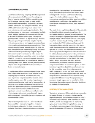 ADDITIVE MANUFACTURING                                     manufacturing could also level the playing ﬁeld for
                                                           those countries or organizations that missed out in
Additive manufacturing is a group of technologies that     earlier periods—because additive manufacturing
allows a machine to build an object by adding one          requires less industrial infrastructure than
layer of material at a time. Additive manufacturing,       conventional manufacturing. At the same time, additive
or 3D printing, is already in use to make models           manufacturing could reduce the need for some
from plastics in sectors such as consumer products         conventional manufacturing jobs in many regions of
and the automotive and aerospace industries, but by        the world.
2030, additive manufacturing could replace some
conventional mass-production, particularly for short       The relatively less sophisticated quality of the materials
production runs or where mass customization has high       produced by additive manufacturing limits the
value. Additive machines use computer-aided design         acceptance of additive manufacturing by industry. The
(CAD) and a computer-guided laser, extruder, or            ability of developers to produce parts with sufﬁcient
printer head to construct an object one layer at a time.   strength in high volume and at low cost is still highly
They can generate geometrically complex objects,           uncertain. Inexpensive 3D printing machines are
with internal cavities or moving parts inside an object,   now available for $500, but they produce relatively
which traditional machines cannot manufacture. With        low-quality objects, suitable as novelties, but not yet
additive manufacturing, manufacturers can avoid the        viable for many applications. Industrial machines cost
high initial setup costs for specialty tooling and molds   upwards of $30,000, and laser-based machines that
and can also build geometrically complex objects           make high-quality metal products can cost as much as
that cannot easily be fabricated by other means. The       $1 million. Some machines improve the performance
CAD ﬁle can be a laser scan of the surface of another      of metal or ceramic objects, but greater knowledge
object or a person or can even be medical data, such       and skill is required than for the objects that come
as computed tomography (CT) or magnetic resonance          out of cheaper 3D printing machines. Additive
imaging (MRI) scans, which makes it possible to build      manufacturing is currently limited to structural
objects in the shape and with the functionality of         components that have no electronic, optical, or other
bones or internal organs.                                  functional capabilities. By 2030, manufacturers may
                                                           be able to combine some electrical components
A combination of low-cost machines and online stores       (such as electrical circuits, antennae, batteries, and
of 3D object ﬁles could democratize manufacturing          memory) with structural components in one build, but
and empower individuals, resembling the early              integration with printed electronics manufacturing
days of personal computers and the Internet, when          equipment will be necessary. Though printing of
small companies were able to make a large impact.          arteries or simple organs may be possible by 2030,
Additive manufacturing could lead to large numbers of      bioprinting of complex organs will require signiﬁcant
micro-factories akin to preindustrial revolution craft     technological breakthroughs.
guilds, but with modern manufacturing capabilities.
Such local micro-factories could manufacture               RESOURCE TECHNOLOGIES
signiﬁcant amounts of products, especially those for
which transportation costs are traditionally high or       Technology advances will be required to accommodate
delivery times are long, and in the process shorten and    increasing demand for resources owing to global
simplify supply chains.                                    population growth and economic advances in today’s
                                                           underdeveloped countries. Such advances can affect
The developing world could be a major beneﬁciary           the food, water, and energy nexus by improving
because additive manufacturing allows products             agricultural productivity through a broad range of
to be designed and printed for local consumption,          technologies encompassing precision farming and
reducing the reliance on expensive imports. Additive       genetically modiﬁed (GM) crops for food and fuel.



GLOBAL TRENDS 2030: ALTERNATIVE WORLDS | GAME-CHANGERS                                                              90
 