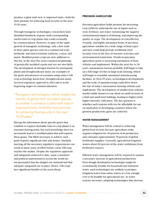 produce a plant with new or improved traits—hold the       PRECISION AGRICULTURE

most promise for achieving food security in the next
15-20 years.                                               Precision agriculture holds promise for increasing
                                                           crop yields by reducing the use of inputs such as
Through transgenic technologies, researchers have          seed, fertilizer, and water; minimizing the negative
identiﬁed hundreds of genes with corresponding             environmental impacts of farming, and improving the
useful traits in crop plants that could eventually         quality of crops. The development of cost-effective,
be commercialized. However, in spite of the rapid          versatile, and highly automated forms of precision
growth of transgenic technology, only a few traits         agriculture suitable for a wide range of farm types
in three plant species exist on a commercial scale:        and sizes could help provide worldwide food
herbicide- and insect-resistant soybeans, cotton, and      security even in the face of resource scarcities and
maize. Modiﬁed potato crops are new additions to           environmental restrictions. Trends in precision
this list; in the next ﬁve years commercial plantings      agriculture point to increasing automation of farm
of genetically modiﬁed canola and rice are also likely.    vehicles and implements. Within the next ﬁve to 10
The development of nitrogen ﬁxation by non-legume          years, autonomous tractors probably will begin to take
plants and drought-tolerant maize are examples of          on a full range of roles in large-scale farming, which
the goals and advances of scientists using today’s GM      will begin to resemble automated manufacturing
crop technology know-how. Drought-tolerant maize           facilities. In 10-to-15 years, technological developments
received regulatory approval in 2012 and is in the         and the scale of manufacturing could drive down
beginning stages of commercialization.                     the size of today’s autonomous farming vehicles and
                                                           implements. The development of smaller farm vehicles
                                                           would enable farmers to use them on small sections of
“Transgenic technologies—which enable the
                                                           a ﬁeld and small land holdings, leading to higher-yield,
 transfer of genes from one plant species                  higher-intensity cultivation. The key question is
 to another to produce a plant with new or                 whether such systems will ever be affordable for use
 improved traits—hold the most promise                     on small plots in developing countries where the
 for achieving food security in the next                   greatest productivity gains are called for.

 15-20 years.”
                                                           WATER MANAGEMENT
Having the information about speciﬁc genes that
combine to express desirable traits in crop plants is an   Water management will be critical to achieving
essential starting point, but such knowledge does not      global food security because agriculture today
necessarily lead to a modiﬁed plant that will express      requires irrigation for 40 percent of its production
these genes. The R&D necessary to achieve such             and consumes approximately 70 percent of global
goals requires signiﬁcant time and money. Similarly,       freshwater supplies. Currently, agricultural irrigation
meeting all the necessary regulatory requirements can      wastes about 60 percent of the water withdrawn from
result in many years of effort before a new GM crop        freshwater sources.
reaches the market. Despite the regulatory approvals
and safeguards achieved to date, many consumers            Efﬁcient water management will be required to sustain
and political representatives across the world are         a necessary increase in agricultural productivity.
not persuaded that the dangers are minimal and that        Even though desalination technologies might be
adequate safeguards are in place. Hence, GM crops          economically feasible for household and industrial
face signiﬁcant hurdles in the years ahead.                water, such technologies are unlikely to produce
                                                           irrigation water from saline waters at a low enough
                                                           cost to be feasible for agricultural use. As water
                                                           scarcity increases, adopting technologies that increase



GLOBAL TRENDS 2030: ALTERNATIVE WORLDS | GAME-CHANGERS                                                               93
 