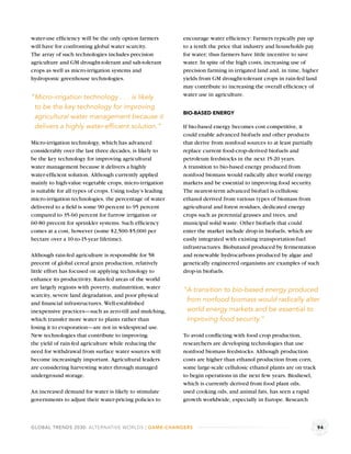 water-use efﬁciency will be the only option farmers         encourage water efﬁciency: Farmers typically pay up
will have for confronting global water scarcity.            to a tenth the price that industry and households pay
The array of such technologies includes precision           for water; thus farmers have little incentive to save
agriculture and GM drought-tolerant and salt-tolerant       water. In spite of the high costs, increasing use of
crops as well as micro-irrigation systems and               precision farming in irrigated land and, in time, higher
hydroponic greenhouse technologies.                         yields from GM drought-tolerant crops in rain-fed land
                                                            may contribute to increasing the overall efﬁciency of
                                                            water use in agriculture.
“Micro-irrigation technology . . . is likely
 to be the key technology for improving
                                                            BIO-BASED ENERGY
 agricultural water management because it
 delivers a highly water-efﬁcient solution.”                If bio-based energy becomes cost competitive, it
                                                            could enable advanced biofuels and other products
Micro-irrigation technology, which has advanced             that derive from nonfood sources to at least partially
considerably over the last three decades, is likely to      replace current food-crop-derived biofuels and
be the key technology for improving agricultural            petroleum feedstocks in the next 15-20 years.
water management because it delivers a highly               A transition to bio-based energy produced from
water-efﬁcient solution. Although currently applied         nonfood biomass would radically alter world energy
mainly to high-value vegetable crops, micro-irrigation      markets and be essential to improving food security.
is suitable for all types of crops. Using today’s leading   The nearest-term advanced biofuel is cellulosic
micro-irrigation technologies, the percentage of water      ethanol derived from various types of biomass from
delivered to a ﬁeld is some 90 percent to 95 percent        agricultural and forest residues, dedicated energy
compared to 35-60 percent for furrow irrigation or          crops such as perennial grasses and trees, and
60-80 precent for sprinkler systems. Such efﬁciency         municipal solid waste. Other biofuels that could
comes at a cost, however (some $2,500-$5,000 per            enter the market include drop-in biofuels, which are
hectare over a 10-to-15-year lifetime).                     easily integrated with existing transportation-fuel
                                                            infrastructures. Biobutanol produced by fermentation
Although rain-fed agriculture is responsible for 58         and renewable hydrocarbons produced by algae and
precent of global cereal grain production, relatively       genetically engineered organisms are examples of such
little effort has focused on applying technology to         drop-in biofuels.
enhance its productivity. Rain-fed areas of the world
are largely regions with poverty, malnutrition, water       “A transition to bio-based energy produced
scarcity, severe land degradation, and poor physical
and ﬁnancial infrastructures. Well-established
                                                             from nonfood biomass would radically alter
inexpensive practices—such as zero-till and mulching,        world energy markets and be essential to
which transfer more water to plants rather than              improving food security.”
losing it to evaporation—are not in widespread use.
New technologies that contribute to improving               To avoid conﬂicting with food crop production,
the yield of rain-fed agriculture while reducing the        researchers are developing technologies that use
need for withdrawal from surface water sources will         nonfood biomass feedstocks. Although production
become increasingly important. Agricultural leaders         costs are higher than ethanol production from corn,
are considering harvesting water through managed            some large-scale cellulosic ethanol plants are on track
underground storage.                                        to begin operations in the next few years. Biodiesel,
                                                            which is currently derived from food plant oils,
An increased demand for water is likely to stimulate        used cooking oils, and animal fats, has seen a rapid
governments to adjust their water-pricing policies to       growth worldwide, especially in Europe. Research



GLOBAL TRENDS 2030: ALTERNATIVE WORLDS | GAME-CHANGERS                                                                94
 