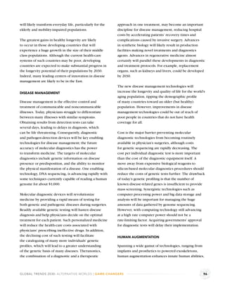 will likely transform everyday life, particularly for the   approach in one treatment, may become an important
elderly and mobility-impaired populations.                  discipline for disease management, reducing hospital
                                                            costs by accelerating patients’ recovery times and
The greatest gains in healthy longevity are likely          complications caused by invasive surgery. Advances
to occur in those developing countries that will            in synthetic biology will likely result in production
experience a huge growth in the size of their middle        facilities making novel treatments and diagnostics
class populations. Although the current health-care         agents. Advances in regenerative medicine almost
systems of such countries may be poor, developing           certainly will parallel these developments in diagnostic
countries are expected to make substantial progress in      and treatment protocols. For example, replacement
the longevity potential of their populations by 2030.       organs, such as kidneys and livers, could be developed
Indeed, many leading centers of innovation in disease       by 2030.
management are likely to be in the East.
                                                            The new disease management technologies will
DISEASE MANAGEMENT                                          increase the longevity and quality of life for the world’s
                                                            aging population, tipping the demographic proﬁle
Disease management is the effective control and             of many countries toward an older (but healthy)
treatment of communicable and noncommunicable               population. However, improvements in disease
illnesses. Today, physicians struggle to differentiate      management technologies could be out of reach of
between many illnesses with similar symptoms.               poor people in countries that do not have health
Obtaining results from detection tests can take             coverage for all.
several days, leading to delays in diagnosis, which
can be life threatening. Consequently, diagnostic           Cost is the major barrier preventing molecular
and pathogen-detection devices will be key enabling         diagnostic technologies from becoming routinely
technologies for disease management; the future             available in physician’s surgeries, although costs
accuracy of molecular diagnostics has the power             for genetic sequencing are rapidly decreasing. The
to transform medicine. The targets of molecular             cost per individual diagnostic test is more important
diagnostics include genetic information on disease          than the cost of the diagnostic equipment itself. A
presence or predisposition, and the ability to monitor      move away from expensive biological reagents to
the physical manifestation of a disease. One enabling       silicon-based molecular diagnostics procedures should
technology, DNA sequencing, is advancing rapidly with       reduce the costs of genetic tests further. The drawback
some techniques currently capable of reading a human        of today’s genetic proﬁling is that the number of
genome for about $1,000.                                    known disease-related genes is insufﬁcient to provide
                                                            mass screening. Synergistic technologies such as
Molecular diagnostic devices will revolutionize             computer processing power and big data storage and
medicine by providing a rapid means of testing for          analysis will be important for managing the huge
both genetic and pathogenic diseases during surgeries.      amounts of data gathered by genome sequencing.
Readily available genetic testing will hasten disease       However, with computing technology still advancing
diagnosis and help physicians decide on the optimal         at a high rate computer power should not be a
treatment for each patient. Such personalized medicine      rate-limiting factor. Acquiring governments’ approval
will reduce the health-care costs associated with           for diagnostic tests will delay their implementation.
physicians’ prescribing ineffective drugs. In addition,
the declining cost of such testing will facilitate          HUMAN AUGMENTATION
the cataloguing of many more individuals’ genetic
proﬁles, which will lead to a greater understanding         Spanning a wide gamut of technologies, ranging from
of the genetic basis of many diseases. Theranostics,        implants and prosthetics to powered exoskeletons,
the combination of a diagnostic and a therapeutic           human augmentation enhances innate human abilities,



GLOBAL TRENDS 2030: ALTERNATIVE WORLDS | GAME-CHANGERS                                                               96
 
