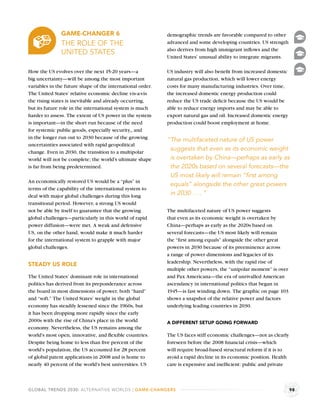 GAME-CHANGER 6                               demographic trends are favorable compared to other
               THE ROLE OF THE                              advanced and some developing countries. US strength
                                                            also derives from high immigrant inﬂows and the
               UNITED STATES
                                                            United States’ unusual ability to integrate migrants.

How the US evolves over the next 15-20 years—a              US industry will also beneﬁt from increased domestic
big uncertainty—will be among the most important            natural gas production, which will lower energy
variables in the future shape of the international order.   costs for many manufacturing industries. Over time,
The United States’ relative economic decline vis-a-vis      the increased domestic energy production could
the rising states is inevitable and already occurring,      reduce the US trade deﬁcit because the US would be
but its future role in the international system is much     able to reduce energy imports and may be able to
harder to assess. The extent of US power in the system      export natural gas and oil. Increased domestic energy
is important—in the short run because of the need           production could boost employment at home.
for systemic public goods, especially security,, and
in the longer run out to 2030 because of the growing        “The multifaceted nature of US power
uncertainties associated with rapid geopolitical
change. Even in 2030, the transition to a multipolar
                                                             suggests that even as its economic weight
world will not be complete; the world’s ultimate shape       is overtaken by China—perhaps as early as
is far from being predetermined.                             the 2020s based on several forecasts—the
                                                             US most likely will remain “ﬁrst among
An economically restored US would be a “plus” in
                                                             equals” alongside the other great powers
terms of the capability of the international system to
deal with major global challenges during this long           in 2030 . . . ”
transitional period. However, a strong US would
not be able by itself to guarantee that the growing         The multifaceted nature of US power suggests
global challenges—particularly in this world of rapid       that even as its economic weight is overtaken by
power diffusion—were met. A weak and defensive              China—perhaps as early as the 2020s based on
US, on the other hand, would make it much harder            several forecasts—the US most likely will remain
for the international system to grapple with major          the “ﬁrst among equals” alongside the other great
global challenges.                                          powers in 2030 because of its preeminence across
                                                            a range of power dimensions and legacies of its
                                                            leadership. Nevertheless, with the rapid rise of
STEADY US ROLE
                                                            multiple other powers, the “unipolar moment” is over
The United States’ dominant role in international           and Pax Americana—the era of unrivalled American
politics has derived from its preponderance across          ascendancy in international politics that began in
the board in most dimensions of power, both “hard”          1945—is fast winding down. The graphic on page 103
and “soft.” The United States’ weight in the global         shows a snapshot of the relative power and factors
economy has steadily lessened since the 1960s, but          underlying leading countries in 2030.
it has been dropping more rapidly since the early
2000s with the rise of China’s place in the world           A DIFFERENT SETUP GOING FORWARD
economy. Nevertheless, the US remains among the
world’s most open, innovative, and ﬂexible countries.       The US faces stiff economic challenges—not as clearly
Despite being home to less than ﬁve percent of the          foreseen before the 2008 ﬁnancial crisis—which
world’s population, the US accounted for 28 percent         will require broad-based structural reform if it is to
of global patent applications in 2008 and is home to        avoid a rapid decline in its economic position. Health
nearly 40 percent of the world’s best universities. US      care is expensive and inefﬁcient: public and private



GLOBAL TRENDS 2030: ALTERNATIVE WORLDS | GAME-CHANGERS                                                               98
 