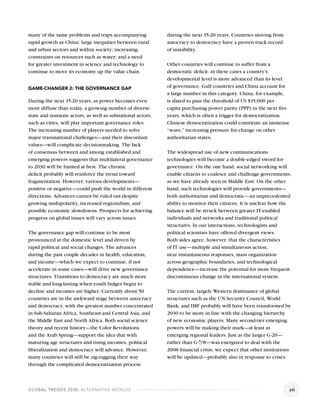 many of the same problems and traps accompanying            during the next 15-20 years. Countries moving from
rapid growth as China: large inequities between rural       autocracy to democracy have a proven track record
and urban sectors and within society; increasing            of instability.
constraints on resources such as water; and a need
for greater investment in science and technology to         Other countries will continue to suffer from a
continue to move its economy up the value chain.            democratic deﬁcit: in these cases a country’s
                                                            developmental level is more advanced than its level
GAME-CHANGER 2: THE GOVERNANCE GAP                          of governance. Gulf countries and China account for
                                                            a large number in this category. China, for example,
During the next 15-20 years, as power becomes even          is slated to pass the threshold of US $15,000 per
more diffuse than today, a growing number of diverse        capita purchasing power parity (PPP) in the next ﬁve
state and nonstate actors, as well as subnational actors,   years, which is often a trigger for democratization.
such as cities, will play important governance roles.       Chinese democratization could constitute an immense
The increasing number of players needed to solve            “wave,” increasing pressure for change on other
major transnational challenges—and their discordant         authoritarian states.
values—will complicate decisionmaking. The lack
of consensus between and among established and              The widespread use of new communications
emerging powers suggests that multilateral governance       technologies will become a double-edged sword for
to 2030 will be limited at best. The chronic                governance. On the one hand, social networking will
deﬁcit probably will reinforce the trend toward             enable citizens to coalesce and challenge governments,
fragmentation. However, various developments—               as we have already seen in Middle East. On the other
positive or negative—could push the world in different      hand, such technologies will provide governments—
directions. Advances cannot be ruled out despite            both authoritarian and democratic—an unprecedented
growing multipolarity, increased regionalism, and           ability to monitor their citizens. It is unclear how the
possible economic slowdowns. Prospects for achieving        balance will be struck between greater IT-enabled
progress on global issues will vary across issues.          individuals and networks and traditional political
                                                            structures. In our interactions, technologists and
The governance gap will continue to be most                 political scientists have offered divergent views.
pronounced at the domestic level and driven by              Both sides agree, however, that the characteristics
rapid political and social changes. The advances            of IT use—multiple and simultaneous action,
during the past couple decades in health, education,        near instantaneous responses, mass organization
and income—which we expect to continue, if not              across geographic boundaries, and technological
accelerate in some cases—will drive new governance          dependence—increase the potential for more frequent
structures. Transitions to democracy are much more          discontinuous change in the international system.
stable and long-lasting when youth bulges begin to
decline and incomes are higher. Currently about 50          The current, largely Western dominance of global
countries are in the awkward stage between autocracy        structures such as the UN Security Council, World
and democracy, with the greatest number concentrated        Bank, and IMF probably will have been transformed by
in Sub-Saharan Africa, Southeast and Central Asia, and      2030 to be more in line with the changing hierarchy
the Middle East and North Africa. Both social science       of new economic players. Many second-tier emerging
theory and recent history—the Color Revolutions             powers will be making their mark—at least as
and the Arab Spring—support the idea that with              emerging regional leaders. Just as the larger G-20—
maturing age structures and rising incomes, political       rather than G-7/8—was energized to deal with the
liberalization and democracy will advance. However,         2008 ﬁnancial crisis, we expect that other institutions
many countries will still be zig-zagging their way          will be updated—probably also in response to crises.
through the complicated democratization process



GLOBAL TRENDS 2030: ALTERNATIVE WORLDS                                                                             vii
 