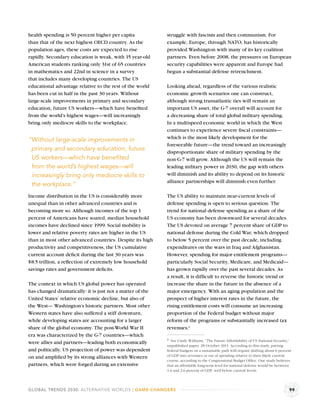 health spending is 50 percent higher per capita            struggle with fascism and then communism. For
than that of the next highest OECD country. As the         example, Europe, through NATO, has historically
population ages, these costs are expected to rise          provided Washington with many of its key coalition
rapidly. Secondary education is weak, with 15 year-old     partners. Even before 2008, the pressures on European
American students ranking only 31st of 65 countries        security capabilities were apparent and Europe had
in mathematics and 22nd in science in a survey             begun a substantial defense retrenchment.
that includes many developing countries. The US
educational advantage relative to the rest of the world    Looking ahead, regardless of the various realistic
has been cut in half in the past 30 years. Without         economic growth scenarios one can construct,
large-scale improvements in primary and secondary          although strong transatlantic ties will remain an
education, future US workers—which have beneﬁted           important US asset, the G-7 overall will account for
from the world’s highest wages—will increasingly           a decreasing share of total global military spending.
bring only mediocre skills to the workplace.               In a multispeed economic world in which the West
                                                           continues to experience severe ﬁscal constraints—
                                                           which is the most likely development for the
“Without large-scale improvements in
                                                           foreseeable future—the trend toward an increasingly
 primary and secondary education, future                   disproportionate share of military spending by the
 US workers—which have beneﬁted                            non-G-7 will grow. Although the US will remain the
 from the world’s highest wages—will                       leading military power in 2030, the gap with others
 increasingly bring only mediocre skills to                will diminish and its ability to depend on its historic
                                                           alliance partnerships will diminish even further.
 the workplace.”
Income distribution in the US is considerably more         The US ability to maintain near-current levels of
unequal than in other advanced countries and is            defense spending is open to serious question. The
becoming more so. Although incomes of the top 1            trend for national defense spending as a share of the
percent of Americans have soared, median household         US economy has been downward for several decades.
incomes have declined since 1999. Social mobility is       The US devoted on average 7 percent share of GDP to
lower and relative poverty rates are higher in the US      national defense during the Cold War, which dropped
than in most other advanced countries. Despite its high    to below 5 percent over the past decade, including
productivity and competitiveness, the US cumulative        expenditures on the wars in Iraq and Afghanistan.
current account deﬁcit during the last 30 years was        However, spending for major entitlement programs—
$8.5 trillion, a reﬂection of extremely low household      particularly Social Security, Medicare, and Medicaid—
savings rates and government deﬁcits.                      has grown rapidly over the past several decades. As
                                                           a result, it is difﬁcult to reverse the historic trend or
The context in which US global power has operated          increase the share in the future in the absence of a
has changed dramatically: it is just not a matter of the   major emergency. With an aging population and the
United States’ relative economic decline, but also of      prospect of higher interest rates in the future, the
the West— Washington’s historic partners. Most other       rising entitlement costs will consume an increasing
Western states have also suffered a stiff downturn,        proportion of the Federal budget without major
while developing states are accounting for a larger        reform of the programs or substantially increased tax
share of the global economy. The post-World War II         revenues.a
era was characterized by the G-7 countries—which
                                                           a See Cindy Williams, “The Future Affordability of US National Security,”
were allies and partners—leading both economically
                                                           unpublished paper, 28 October 2011. According to this study, putting
and politically. US projection of power was dependent      federal budgets on a sustainable path will require shifting about 6 percent
on and ampliﬁed by its strong alliances with Western       of GDP into revenues or out of spending relative to their likely current
                                                           course, according to the Congressional Budget Ofﬁce. One study believes
partners, which were forged during an extensive            that an affordable long-term level for national defense would be between
                                                           1.6 and 2.6 percent of GDP, well below current levels.



GLOBAL TRENDS 2030: ALTERNATIVE WORLDS | GAME-CHANGERS                                                                              99
 