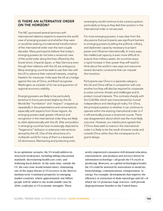 IS THERE AN ALTERNATIVE ORDER                            sovereignty would continue to be a preoccupation,
   ON THE HORIZON?                                          particularly so long as they feel their position in the
                                                            international order is not secured.
   The NIC sponsored several seminars with
   international relations experts to examine the world     For most emerging powers, it was clear from the
   view of emerging powers and whether they were            discussions that participants saw signiﬁcant barriers
   or would be seeking a fundamental transformation         to emerging powers building the political, military,
   of the international order over the next couple          and diplomatic capacity necessary to project
   decades. Many participants believe that today’s          power and inﬂuence internationally. In many ways,
   emerging powers do not have a revisionist view           the intellectual capacity is even more difﬁcult to
   of the world order along the lines offered by the        acquire than military assets. As countries enjoy
   Soviet Union, Imperial Japan, or Nazi Germany even       a rapid increase in their power they will need to
   though their relations with the US are ambiguous.        think about the world in new ways and overcome
   Many emerging countries seek to use their ties with      severe domestic constraints that can impede
   the US to advance their national interests, creating     this transition.
   freedom for maneuver. India sees the US as a hedge
   against the rise of China, and Brazil recognizes         Participants saw China in a separate category:
   Washington as a backer of its rise and guarantor of      the US and China will be in competition with one
   regional economic stability.                             another but they will also be required to cooperate
                                                            to solve common threats and challenges and to
   Emerging powers are likely to be particularly            protect mutual interests. This contrasts sharply with
   sensitive to future perceived slights by the US.         the Cold War which was characterized by mutual
   Words like “humiliation” and “respect” cropped up        independence and ideological rivalry. For China,
   repeatedly in the presentations and conversations,       the principal question is whether it can continue to
   especially with experts from those regions. As           operate within the existing international order or if
   emerging powers seek greater inﬂuence and                it will eventually pursue a revisionist course. There
   recognition in the international order they are likely   was disagreement about which was the most likely
   to clash diplomatically with the US. Elite and publics   outcome. However, our interlocutors agreed that
   in emerging countries have increasingly objected to      if China does seek to overturn the international
   “hegemonic” behavior or extensive interventions          order it is likely to be the result of events inside and
   abroad by the US. One of the attractions of a            outside China rather than the consequence of a
   multipolar world for many of them is a lessened          grand design.
   US dominance. Maintaining and protecting one’s



In an optimistic scenario, the US would address its          newly empowered consumers will demand education,
structural weaknesses, including falling educational         entertainment, and products and services driven by
standards, skyrocketing health-care costs, and               information technology—all goods the US excels at
widening ﬁscal deﬁcits. At the same time, outside the        producing. Moreover, as a global technological leader,
US, the euro zone would remain intact, eliminating           the US could be motored by innovations in medicine,
one of the major threats to US recovery in the short-to-     biotechnology, communications, transportation, or
medium term. Continued prosperity in emerging                energy. For example, developments that improve the
market countries, where approximately one billion            efﬁciency or extraction of shale natural gas and oil—of
people will be added to the world middle class by            which the US possesses large reserves—will provide
2030, could play to US economic strengths. These             disproportionate beneﬁts to the United States.



GLOBAL TRENDS 2030: ALTERNATIVE WORLDS | GAME-CHANGERS                                                                 102
 