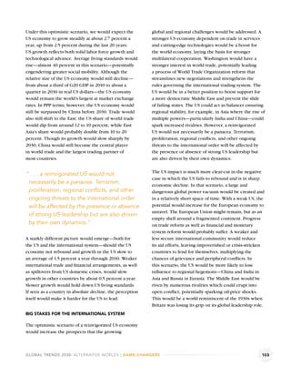 Under this optimistic scenario, we would expect the         global and regional challenges would be addressed. A
US economy to grow steadily at about 2.7 percent a          stronger US economy dependent on trade in services
year, up from 2.5 percent during the last 20 years.         and cutting-edge technologies would be a boost for
US growth reﬂects both solid labor force growth and         the world economy, laying the basis for stronger
technological advance. Average living standards would       multilateral cooperation. Washington would have a
rise—almost 40 percent in this scenario—potentially         stronger interest in world trade, potentially leading
engendering greater social mobility. Although the           a process of World Trade Organization reform that
relative size of the US economy would still decline—        streamlines new negotiations and strengthens the
from about a third of G20 GDP in 2010 to about a            rules governing the international trading system. The
quarter in 2030 in real US dollars—the US economy           US would be in a better position to boost support for
would remain the world’s largest at market exchange         a more democratic Middle East and prevent the slide
rates. In PPP terms, however, the US economy would          of failing states. The US could act as balancer ensuring
still be surpassed by China before 2030. Trade would        regional stability, for example, in Asia where the rise of
also still shift to the East: the US share of world trade   multiple powers—particularly India and China—could
would dip from around 12 to 10 percent, while East          spark increased rivalries. However, a reinvigorated
Asia’s share would probably double from 10 to 20            US would not necessarily be a panacea. Terrorism,
percent. Though its growth would slow sharply by            proliferation, regional conﬂicts, and other ongoing
2030, China would still become the central player           threats to the international order will be affected by
in world trade and the largest trading partner of           the presence or absence of strong US leadership but
most countries.                                             are also driven by their own dynamics.

                                                            The US impact is much more clear-cut in the negative
“ . . . a reinvigorated US would not
                                                            case in which the US fails to rebound and is in sharp
 necessarily be a panacea. Terrorism,                       economic decline. In that scenario, a large and
 proliferation, regional conﬂicts, and other                dangerous global power vacuum would be created and
 ongoing threats to the international order                 in a relatively short space of time. With a weak US, the
 will be affected by the presence or absence                potential would increase for the European economy to
                                                            unravel. The European Union might remain, but as an
 of strong US leadership but are also driven
                                                            empty shell around a fragmented continent. Progress
 by their own dynamics.”                                    on trade reform as well as ﬁnancial and monetary
                                                            system reform would probably suffer. A weaker and
A starkly different picture would emerge—both for           less secure international community would reduce
the US and the international system—should the US           its aid efforts, leaving impoverished or crisis-stricken
economy not rebound and growth in the US slow to            countries to fend for themselves, multiplying the
an average of 1.5 percent a year through 2030. Weaker       chances of grievance and peripheral conﬂicts. In
international trade and ﬁnancial arrangements, as well      this scenario, the US would be more likely to lose
as spillovers from US domestic crises, would slow           inﬂuence to regional hegemons—China and India in
growth in other countries by about 0.5 percent a year.      Asia and Russia in Eurasia. The Middle East would be
Slower growth would hold down US living standards.          riven by numerous rivalries which could erupt into
If seen as a country in absolute decline, the perception    open conﬂict, potentially sparking oil-price shocks.
itself would make it harder for the US to lead.             This would be a world reminiscent of the 1930s when
                                                            Britain was losing its grip on its global leadership role.
BIG STAKES FOR THE INTERNATIONAL SYSTEM

The optimistic scenario of a reinvigorated US economy
would increase the prospects that the growing



GLOBAL TRENDS 2030: ALTERNATIVE WORLDS | GAME-CHANGERS                                                              103
 