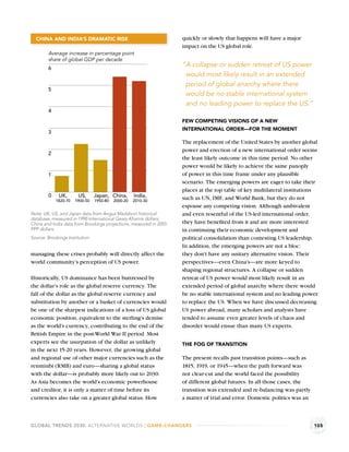 CHINA AND INDIA’S DRAMATIC RISE                                   quickly or slowly that happens will have a major
                                                                    impact on the US global role.
        Average increase in percentage point
        share of global GDP per decade
        6
                                                                    “A collapse or sudden retreat of US power
                                                                     would most likely result in an extended
                                                                     period of global anarchy where there
        5
                                                                     would be no stable international system
                                                                     and no leading power to replace the US.”
        4
                                                                    FEW COMPETING VISIONS OF A NEW
                                                                    INTERNATIONAL ORDER—FOR THE MOMENT
        3
                                                                    The replacement of the United States by another global
                                                                    power and erection of a new international order seems
        2
                                                                    the least likely outcome in this time period. No other
                                                                    power would be likely to achieve the same panoply
        1                                                           of power in this time frame under any plausible
                                                                    scenario. The emerging powers are eager to take their
                                                                    places at the top table of key multilateral institutions
        0     UK,       US,      Japan, China,       India,         such as UN, IMF, and World Bank, but they do not
            1820-70   1900-50    1950-80   2000-20   2010-30
                                                                    espouse any competing vision. Although ambivalent
Note: UK, US, and Japan data from Angus Maddison historical         and even resentful of the US-led international order,
database, measured in 1990 International Geary-Khamis dollars.
China and India data from Brookings projections, measured in 2055   they have beneﬁted from it and are more interested
PPP dollars.                                                        in continuing their economic development and
Source: Brookings Institution.                                      political consolidation than contesting US leadership.
                                                                    In addition, the emerging powers are not a bloc:
managing these crises probably will directly affect the             they don’t have any unitary alternative vision. Their
world community’s perception of US power.                           perspectives—even China’s—are more keyed to
                                                                    shaping regional structures. A collapse or sudden
Historically, US dominance has been buttressed by                   retreat of US power would most likely result in an
the dollar’s role as the global reserve currency. The               extended period of global anarchy where there would
fall of the dollar as the global reserve currency and               be no stable international system and no leading power
substitution by another or a basket of currencies would             to replace the US. When we have discussed decreasing
be one of the sharpest indications of a loss of US global           US power abroad, many scholars and analysts have
economic position, equivalent to the sterling’s demise              tended to assume even greater levels of chaos and
as the world’s currency, contributing to the end of the             disorder would ensue than many US experts.
British Empire in the post-World War II period. Most
experts see the usurpation of the dollar as unlikely                THE FOG OF TRANSITION
in the next 15-20 years. However, the growing global
and regional use of other major currencies such as the              The present recalls past transition points—such as
renminbi (RMB) and euro—sharing a global status                     1815, 1919, or 1945—when the path forward was
with the dollar—is probably more likely out to 2030.                not clear-cut and the world faced the possibility
As Asia becomes the world’s economic powerhouse                     of different global futures. In all those cases, the
and creditor, it is only a matter of time before its                transition was extended and re-balancing was partly
currencies also take on a greater global status. How                a matter of trial and error. Domestic politics was an



GLOBAL TRENDS 2030: ALTERNATIVE WORLDS | GAME-CHANGERS                                                                      105
 