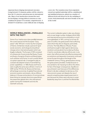 important factor shaping international outcomes.           a new role. The transition away from unipolarity
Going forward, US domestic politics will be critical to    toward new global leadership will be a multifaceted
how the US conceives and prosecutes its international      and multilayered process, played on a number of
role. Many of our interlocutors stressed the need          different levels and driven too by the unfolding of
for developing a strong political consensus as a key       events, both domestically and more broadly in the rest
condition for greater US economic competitiveness. A       of the world.
divided US would have a more difﬁcult time of shaping




   WORLD REBALANCED—PARALLELS                             The current multipolar system is also very diverse
   WITH THE PAST?                                         with an even larger number of players (think G20),
                                                          and international economics and politics is much
   Some of our interlocutors drew parallels between       more globalized. In 1815, coming out of over 25
   the current period and the European “long              years of conﬂict, the great powers had conﬂicting
   peace” after 1815 set in motion by the Congress        views which they did not disguise, particularly
   of Vienna. Similarities include a period of rapid      at home. The Holy Alliance of Russia, Prussia
   social, economic, technological and political          and Austria sought to ﬁght against democracy,
   change and an international system which was           revolution and secularism but ended up ﬁnding
   largely multipolar. The Europe of 1815 consisted       it hard to coordinate collective efforts and, in any
   of a diverse set of autocracies like Russia, Prussia   event, their efforts proved only effective temporarily
   and Austro-Hungarian Empire and liberal states         as revolutions and separatist movements continued
   such as Britain and France. In such a world, Britain   across Europe throughout the length of the
   occupied a special role: it managed to play an         nineteenth century. A long, general peace among
   outsized role despite its lack of overwhelming         the great powers prevailed, mostly because no
   power capabilities—in 1830, Russia and France          one wanted to risk imposing its will on the others
   were roughly the same size as Britain in terms of      for fear of the larger consequences. Equilibrium
   GNP and by 1913 the US, Russia and Germany             was achieved in part because of the differences.
   all had larger economies. Its global ﬁnancial and      Britain’s role also outlasted its demise as a ﬁrst
   economic position and empire, role as offshore         rate economic power and despite the rise of
   balancer in Europe and protector of commercial sea     several competing states stayed preeminent in
   lanes linking its overseas dominions gave Britain      part because the others were reluctant to wrest
   the preeminent global role in the international        leadership away from it until the First World War.
   system during the nineteenth and into the
   twentieth centuries.




GLOBAL TRENDS 2030: ALTERNATIVE WORLDS | GAME-CHANGERS                                                             106
 