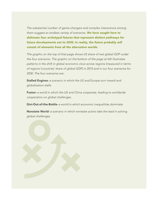 The substantial number of game-changers and complex interactions among
them suggest an endless variety of scenarios. We have sought here to
delineate four archetypal futures that represent distinct pathways for
future developments out to 2030. In reality, the future probably will
consist of elements from all the alternative worlds.

The graphic on the top of that page shows US share of real global GDP under
the four scenarios. The graphic on the bottom of the page at left illustrates
patterns in the shift in global economic clout across regions (measured in terms
of regions’/countries’ share of global GDP) in 2010 and in our four scenarios for
2030. The four scenarios are:

Stalled Engines–a scenario in which the US and Europe turn inward and
globalization stalls.

Fusion–a world in which the US and China cooperate, leading to worldwide
cooperation on global challenges.

Gini-Out-of-the-Bottle–a world in which economic inequalities dominate.

Nonstate World–a scenario in which nonstate actors take the lead in solving
global challenges.
 