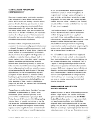 GAME-CHANGER 3: POTENTIAL FOR                               in Asia and the Middle East. A more fragmented
INCREASED CONFLICT                                          international system in which existing forms of
                                                            cooperation are no longer seen as advantageous to
Historical trends during the past two decades show          many of the key global players would also increase
fewer major armed conﬂicts and, where conﬂicts              the potential for competition and even great power
remain, fewer civilian and military casualties than in      conﬂict. However, if such a conﬂict occurs, it almost
previous decades. Maturing age structures in many           certainly will not be on the level of a world war with
developing countries point to continuing declines           all major powers engaged.
in intrastate conﬂict. We believe the disincentives
will remain strong against great power conﬂict: too         Three different baskets of risks could conspire to
much would be at stake. Nevertheless, we need to be         increase the chances of an outbreak of interstate
cautious about the prospects for further declines in        conﬂict: changing calculations of key players—
the number and intensity of intrastate conﬂicts, and        particularly China, India, and Russia; increasing
interstate conﬂict remains a possibility.                   contention over resource issues; and a wider spectrum
                                                            of more accessible instruments of war. With the
Intrastate conﬂicts have gradually increased in             potential for increased proliferation and growing
countries with a mature overall population that contain     concerns about nuclear security, risks are growing that
a politically dissonant, youthful ethnic minority. Strife   future wars in South Asia and the Middle East would
involving ethnic Kurds in Turkey, Shia in Lebanon, and      risk inclusion of a nuclear deterrent.
Pattani Muslims in southern Thailand are examples
of such situations. Looking forward, the potential for      The current Islamist phase of terrorism might end
conﬂict to occur in Sub-Saharan Africa is likely to         by 2030, but terrorism is unlikely to die completely.
remain high even after some of the region’s countries       Many states might continue to use terrorist group out
graduate into a more intermediate age structure             of a strong sense of insecurity, although the costs to
because of the probable large number of ethnic and          a regime of directly supporting terrorists looks set
tribal minorities that will remain more youthful than       to become even greater as international cooperation
the overall population. Insufﬁcient natural resources—      increases. With more widespread access to lethal and
such as water and arable land—in many of the same           disruptive technologies, individuals who are experts
countries that will have disproportionate levels of         in such niche areas as cyber systems might sell their
young men increase the risks of intrastate conﬂict          services to the highest bidder, including terrorists
breaking out, particularly in Sub-Saharan African and       who would focus less on causing mass casualties
South and East Asian countries, including China and         and more on creating widespread economic and
India. A number of these countries—Afghanistan,             ﬁnancial disruptions.
Bangladesh, Pakistan, and Somalia—also have faltering
governance institutions.                                    GAME-CHANGER 4: WIDER SCOPE OF
                                                            REGIONAL INSTABILITY
Though by no means inevitable, the risks of interstate
conﬂict are increasing owing to changes in the              Regional dynamics in several different theaters during
international system. The underpinnings of the              the next couple decades will have the potential to
post-Cold War equilibrium are beginning to shift.           spill over and create global insecurity. The Middle
During the next 15-20 years, the US will be grappling       East and South Asia are the two regions most likely
with the degree to which it can continue to play the        to trigger broader instability. In the Middle East,
role of systemic guardian and guarantor of the global       the youth bulge—a driving force of the recent Arab
order. A declining US unwillingness and/or slipping         Spring—will give way to a gradually aging population.
capacity to serve as a global security provider would       With new technologies beginning to provide the world
be a key factor contributing to instability, particularly   with other sources of oil and gas, the region’s economy



GLOBAL TRENDS 2030: ALTERNATIVE WORLDS                                                                               viii
 