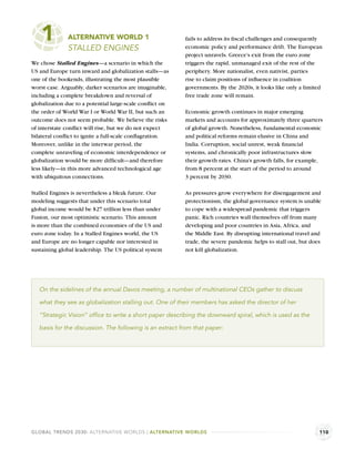 1         ALTERNATIVE WORLD 1
              STALLED ENGINES
                                                          fails to address its ﬁscal challenges and consequently
                                                          economic policy and performance drift. The European
                                                          project unravels. Greece’s exit from the euro zone
We chose Stalled Engines—a scenario in which the          triggers the rapid, unmanaged exit of the rest of the
US and Europe turn inward and globalization stalls—as     periphery. More nationalist, even nativist, parties
one of the bookends, illustrating the most plausible      rise to claim positions of inﬂuence in coalition
worst case. Arguably, darker scenarios are imaginable,    governments. By the 2020s, it looks like only a limited
including a complete breakdown and reversal of            free trade zone will remain.
globalization due to a potential large-scale conﬂict on
the order of World War I or World War II, but such an     Economic growth continues in major emerging
outcome does not seem probable. We believe the risks      markets and accounts for approximately three quarters
of interstate conﬂict will rise, but we do not expect     of global growth. Nonetheless, fundamental economic
bilateral conﬂict to ignite a full-scale conﬂagration.    and political reforms remain elusive in China and
Moreover, unlike in the interwar period, the              India. Corruption, social unrest, weak ﬁnancial
complete unraveling of economic interdependence or        systems, and chronically poor infrastructures slow
globalization would be more difﬁcult—and therefore        their growth rates. China’s growth falls, for example,
less likely—in this more advanced technological age       from 8 percent at the start of the period to around
with ubiquitous connections.                              3 percent by 2030.

Stalled Engines is nevertheless a bleak future. Our       As pressures grow everywhere for disengagement and
modeling suggests that under this scenario total          protectionism, the global governance system is unable
global income would be $27 trillion less than under       to cope with a widespread pandemic that triggers
Fusion, our most optimistic scenario. This amount         panic. Rich countries wall themselves off from many
is more than the combined economies of the US and         developing and poor countries in Asia, Africa, and
euro zone today. In a Stalled Engines world, the US       the Middle East. By disrupting international travel and
and Europe are no longer capable nor interested in        trade, the severe pandemic helps to stall out, but does
sustaining global leadership. The US political system     not kill globalization.




   On the sidelines of the annual Davos meeting, a number of multinational CEOs gather to discuss

   what they see as globalization stalling out. One of their members has asked the director of her

   “Strategic Vision” ofﬁce to write a short paper describing the downward spiral, which is used as the

   basis for the discussion. The following is an extract from that paper:




GLOBAL TRENDS 2030: ALTERNATIVE WORLDS | ALTERNATIVE WORLDS                                                     110
 