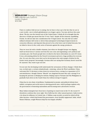 WORLDCORP Strategic Vision Group
        1800 Ladbroke Lane, Suite 615
        London, England
        W10 5NE




              I have to confess I did not see it coming, but we have to face up to the fact that we are in
              a new world—one in which globalization is no longer a given. You may ask how this came
              about. The key was the inward turn of the United States. I think all of us thought that the
              discovery of shale gas meant that the US was “back” despite all the domestic squabbling.
              Clearly, we did not take into consideration the US legal system. Not only did our earlier
              inﬂated estimates fall victim to slower-than-anticipated technological improvements in
              extraction efﬁciency and deposits that proved to be at the lower end of initial forecasts, but
              we failed to factor in the costly series of lawsuits against the energy producers.

              Then we were hit with a double whammy. Just when we thought Europe was digging
              itself out from Greece’s unruly exit from the euro zone and negotiating a new political and
              economic pact, the French people have revolted in the latest referendum on a new EU treaty.
              It was a devastating defeat for the French Government and now a huge problem for everyone
              else. It is not clear that a new deal can be devised given the wide margin of defeat for the
              former treaty proposal. Increasingly, German elites are saying that Germany doesn’t need the
              EU anymore: they want to get out now.

              I’m not sure the developing world understands the seriousness of these changes. I think there
              was, on their part, a certain schadenfreude—rejoicing—about the West’s problems. China
              welcomed the US decision to draw down its overseas forces, seeing it as a guarantee of US
              non-interference, though Chinese “liberals” are chagrined because they saw a strong US as
              keeping the pressure on Beijing for reforms. Beijing expects Vietnam and The Philippines to
              gradually back down in the South China Sea without strong US support.

              China has its own share of problems. Fundamental economic and political reforms have
              stalled; corruption and social unrest is slowing growth rates, which perhaps explains why
              the government is fomenting nationalism and becoming more adventurist overseas.

              Many Indian strategists have been leery of putting too much trust in the US; the recent US
              drawdown conﬁrms they were right. New Delhi has few other natural partners. India worries
              a lot about its inﬂuence in Central Asia. A Taliban coup recently occurred in which all the
              other factions—which had formed the government—were brutally suppressed. India, which
              blames Pakistan, sought Western help but was largely rebuffed.



                                                        1




GLOBAL TRENDS 2030: ALTERNATIVE WORLDS | ALTERNATIVE WORLDS                                                    111
 