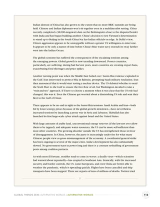 Indian distrust of China has also grown to the extent that no more BRIC summits are being
              held. Chinese and Indian diplomats won’t sit together even in a multilateralist setting. China
              recently completed a 38,000-megawatt dam on the Brahmaputra close to the disputed border
              with India and has begun building another. China’s decision to test Vietnam’s determination
              to stand up to Beijing in the South China Sea has Indian ofﬁcials on edge. In Delhi’s view,
              China’s aggression appears to be unstoppable without a greater US willingness to intervene.
              It appears to be only a matter of time before China’s blue water navy extends its sway farther
              west into the Indian Ocean.

              The global economy has suffered the consequences of the escalating tensions among
              the emerging powers. Global growth is now trending downward. Poorer countries,
              particularly, are suffering: during bad harvest years, more countries are creating export bans,
              exacerbating food shortages and price spikes.

              Another turning point was when the Middle East boiled over. Sunni-Shia violence exploded in
              the Gulf. Iran intervened to protect Shia in Bahrain, prompting Saudi military retaliation. Iran
              then announced that it would start testing a nuclear device. The US debated whether to send
              the Sixth Fleet to the Gulf to ensure the free ﬂow of oil, but Washington decided to take a
              “wait-and-see” approach. If I have to choose a moment when it was clear that the US role had
              changed, this was it. Even the Chinese got worried about a diminishing US role and sent their
              ﬂeet to the Gulf of Oman.

              There appears to be no end in sight to the Sunni-Shia tensions. Saudi Arabia and Iran—both
              hit by lower energy prices because of the global growth slowdown—have nevertheless
              increased tensions by launching a proxy war in Syria and Lebanon. Hizballah has also
              launched its ﬁrst large-scale cyber attack against Israel and the United States.

              With large amounts of arable land, unconventional energy reserves (if the lawyers ever allow
              them to be tapped), and adequate water resources, the US can be more self-sufﬁcient than
              most other countries. The growing disorder outside the US has strengthened those in favor
              of disengagement. In China, however, the party is increasingly under ﬁre for what many
              Chinese people view as gross mismanagement of the economy. A coordinated general strike
              has been ongoing in several of the major cities. India’s development has also substantially
              slowed. No government stays in power long and there is a constant reshufﬂing of government
              posts among coalition partners.

              As with most ill fortune, troubles tend to come in waves: a deadly virus—which scientists
              had warned about repeatedly—has erupted in Southeast Asia. Ironically, with the increased
              security and border controls, the US, some Europeans, and even China are better able to
              weather the pandemic, which is spreading quickly. Flights have been cancelled and ship
              transports have been stopped. There are reports of tens of millions of deaths. Twitter tried

                                                       2




GLOBAL TRENDS 2030: ALTERNATIVE WORLDS | ALTERNATIVE WORLDS                                                      112
 