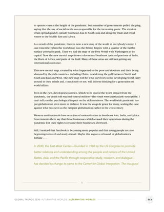 to operate even at the height of the pandemic, but a number of governments pulled the plug,
              saying that the use of social media was responsible for the increasing panic. The virulent
              strain spread quickly outside Southeast Asia to South Asia and along the trade and travel
              routes to the Middle East and Africa.

              As a result of the pandemic, there is now a new map of the world in everybody’s mind. I
              can remember when the world map was the British Empire with a quarter of the Earth’s
              surface colored in pink. Then we had the map of the Free World with Washington as its
              capital. Now the new mental map shows a devastated Southeast Asia and portions of India,
              the Horn of Africa, and parts of the Gulf. Many of these areas are still not getting any
              international assistance.

              This new mental map, created by what happened to the poor and destitute and their being
              shunned by the rich countries, including China, is widening the gulf between North and
              South and East and West. The new map will be what survivors in the developing world carry
              around in their minds and, consciously or not, will inform thinking for a generation on
              world affairs.

              Even in the rich, developed countries, which were spared the worst impact from the
              pandemic, the death toll reached several million—the youth were particularly susceptible. I
              can’t tell you the psychological impact on the rich survivors. The worldwide pandemic has
              put globalization even more in disfavor. It was the coup de grace for many, sealing the case
              against what was seen as the rampant globalization earlier in the 21st century.

              Western multinationals have seen forced nationalization in Southeast Asia, India, and Africa.
              Governments there say that those businesses which ceased their operations during the
              pandemic lost their rights to resume their businesses afterward.

              Still, I noticed that Facebook is becoming more popular and that young people are also
              beginning to travel and study abroad. Maybe this augurs a rebound in globalization’s
              fortune . . .


              In 2030, the East-West Center—founded in 1960 by the US Congress to promote

              better relations and understanding among the people and nations of the United

              States, Asia, and the Paciﬁc through cooperative study, research, and dialogue—

              has decided to change its name to the Center for Global Integration. The inaugural




                                                       3




GLOBAL TRENDS 2030: ALTERNATIVE WORLDS | ALTERNATIVE WORLDS                                                   113
 