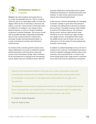 2          ALTERNATIVE WORLD 2
               FUSION
                                                            growing collaboration among major powers, global
                                                            multilateral institutions are reformed and made more
                                                            inclusive. In other words, political and economic
Fusion is the other bookend, portraying what we             reforms move forward hand-in-hand.
see as the most plausible best case. This is a world in
which the specter of a spreading conﬂict in South Asia      In this scenario, all boats substantially rise. Emerging
triggers efforts by the US and China to intervene and       economies continue to grow faster than advanced
impose a cease-ﬁre. China and the US ﬁnd other issues       economies, but GDP growth in advanced economies
to collaborate on, leading to a sea change in their         also accelerates. The global economy nearly doubles
bilateral relations, as well as to broader worldwide        by 2030 to $132 trillion that year. The American
cooperation on global challenges. This scenario would       Dream returns, with per capita incomes rising
only be possible through strong political leadership        $10,000 in ten years. Chinese per capita incomes
that overrules cautious domestic constituencies             also rapidly increase, ensuring that China avoids
and forges stronger international partnerships. As          the middle-income trap. In Europe, the euro zone
a result, trust between societies and civilizations         crisis proves to be the catalyst for deep political and
would increase.                                             economic restructuring.

In a Fusion world, economic growth resumes as the           In addition to political leadership in states, the role of
initial collaboration on security is widened to include     nonstate actors is also key. Technological innovation—
intellectual property and innovation to deal with           rooted in expanded exchanges and joint efforts at the
resource issues and climate change. China, bolstered        university- and research-lab level—is critical to the
by the increasing role it is playing in the international   world staying ahead of the rising resource constraints
system, begins a process of political reform. With the      that would result from the rapid boost in prosperity.




    address for the rechristened institution will be given by a noted archaeologist whose works

    underlining the similarities among civilizations are being rediscovered, winning public acclaim

    for his foresight. In recent years, he was beginning to doubt whether he was right, as he

    recounts here.

    The growing tensions between the great powers had him on the brink of recanting what seemed

    like an overly optimistic view of global trends. In his address (excerpted right), he explains why

    those doubts have now dissipated and he is returning to his earlier rosy outlook.


    To: Center for Global Integration


    From: Dr. Arthur E. Kent




GLOBAL TRENDS 2030: ALTERNATIVE WORLDS | ALTERNATIVE WORLDS                                                            116
 