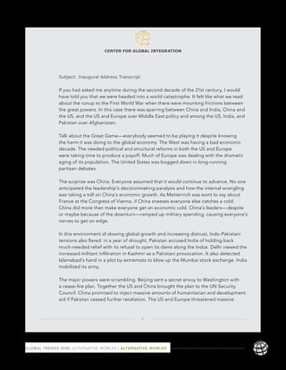 CENTER FOR GLOBAL INTEGRATION




              Subject: Inaugural Address Transcript


              If you had asked me anytime during the second decade of the 21st century, I would
              have told you that we were headed into a world catastrophe. It felt like what we read
              about the runup to the First World War when there were mounting frictions between
              the great powers. In this case there was sparring between China and India, China and
              the US, and the US and Europe over Middle East policy and among the US, India, and
              Pakistan over Afghanistan.

              Talk about the Great Game—everybody seemed to be playing it despite knowing
              the harm it was doing to the global economy. The West was having a bad economic
              decade. The needed political and structural reforms in both the US and Europe
              were taking time to produce a payoff. Much of Europe was dealing with the dramatic
              aging of its population. The United States was bogged down in long-running
              partisan debates.

              The surprise was China. Everyone assumed that it would continue to advance. No one
              anticipated the leadership’s decisionmaking paralysis and how the internal wrangling
              was taking a toll on China’s economic growth. As Metternich was wont to say about
              France at the Congress of Vienna, if China sneezes everyone else catches a cold.
              China did more than make everyone get an economic cold. China’s leaders—despite
              or maybe because of the downturn—ramped up military spending, causing everyone’s
              nerves to get on edge.

              In this environment of slowing global growth and increasing distrust, Indo-Pakistani
              tensions also ﬂared: in a year of drought, Pakistan accused India of holding back
              much-needed relief with its refusal to open its dams along the Indus. Delhi viewed the
              increased militant inﬁltration in Kashmir as a Pakistani provocation. It also detected
              Islamabad’s hand in a plot by extremists to blow up the Mumbai stock exchange. India
              mobilized its army.

              The major powers were scrambling. Beijing sent a secret envoy to Washington with
              a cease-ﬁre plan. Together the US and China brought the plan to the UN Security
              Council. China promised to inject massive amounts of humanitarian and development
              aid if Pakistan ceased further retaliation. The US and Europe threatened massive



                                                      1




GLOBAL TRENDS 2030: ALTERNATIVE WORLDS | ALTERNATIVE WORLDS                                            117
 