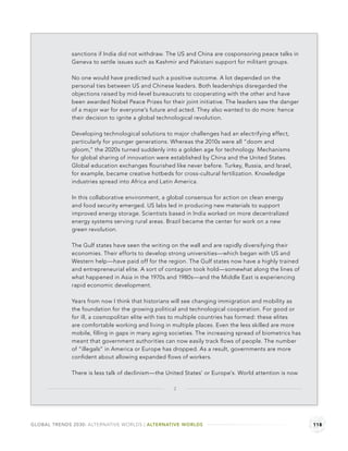 sanctions if India did not withdraw. The US and China are cosponsoring peace talks in
              Geneva to settle issues such as Kashmir and Pakistani support for militant groups.

              No one would have predicted such a positive outcome. A lot depended on the
              personal ties between US and Chinese leaders. Both leaderships disregarded the
              objections raised by mid-level bureaucrats to cooperating with the other and have
              been awarded Nobel Peace Prizes for their joint initiative. The leaders saw the danger
              of a major war for everyone’s future and acted. They also wanted to do more: hence
              their decision to ignite a global technological revolution.

              Developing technological solutions to major challenges had an electrifying effect,
              particularly for younger generations. Whereas the 2010s were all “doom and
              gloom,” the 2020s turned suddenly into a golden age for technology. Mechanisms
              for global sharing of innovation were established by China and the United States.
              Global education exchanges ﬂourished like never before. Turkey, Russia, and Israel,
              for example, became creative hotbeds for cross-cultural fertilization. Knowledge
              industries spread into Africa and Latin America.

              In this collaborative environment, a global consensus for action on clean energy
              and food security emerged. US labs led in producing new materials to support
              improved energy storage. Scientists based in India worked on more decentralized
              energy systems serving rural areas. Brazil became the center for work on a new
              green revolution.

              The Gulf states have seen the writing on the wall and are rapidly diversifying their
              economies. Their efforts to develop strong universities—which began with US and
              Western help—have paid off for the region. The Gulf states now have a highly trained
              and entrepreneurial elite. A sort of contagion took hold—somewhat along the lines of
              what happened in Asia in the 1970s and 1980s—and the Middle East is experiencing
              rapid economic development.

              Years from now I think that historians will see changing immigration and mobility as
              the foundation for the growing political and technological cooperation. For good or
              for ill, a cosmopolitan elite with ties to multiple countries has formed: these elites
              are comfortable working and living in multiple places. Even the less skilled are more
              mobile, ﬁlling in gaps in many aging societies. The increasing spread of biometrics has
              meant that government authorities can now easily track ﬂows of people. The number
              of “illegals” in America or Europe has dropped. As a result, governments are more
              conﬁdent about allowing expanded ﬂows of workers.

              There is less talk of declinism—the United States’ or Europe’s. World attention is now

                                                    2




GLOBAL TRENDS 2030: ALTERNATIVE WORLDS | ALTERNATIVE WORLDS                                             118
 