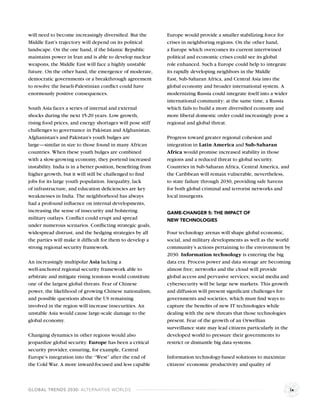 will need to become increasingly diversiﬁed. But the         Europe would provide a smaller stabilizing force for
Middle East’s trajectory will depend on its political        crises in neighboring regions. On the other hand,
landscape. On the one hand, if the Islamic Republic          a Europe which overcomes its current intertwined
maintains power in Iran and is able to develop nuclear       political and economic crises could see its global
weapons, the Middle East will face a highly unstable         role enhanced. Such a Europe could help to integrate
future. On the other hand, the emergence of moderate,        its rapidly developing neighbors in the Middle
democratic governments or a breakthrough agreement           East, Sub-Saharan Africa, and Central Asia into the
to resolve the Israeli-Palestinian conﬂict could have        global economy and broader international system. A
enormously positive consequences.                            modernizing Russia could integrate itself into a wider
                                                             international community; at the same time, a Russia
South Asia faces a series of internal and external           which fails to build a more diversiﬁed economy and
shocks during the next 15-20 years. Low growth,              more liberal domestic order could increasingly pose a
rising food prices, and energy shortages will pose stiff     regional and global threat.
challenges to governance in Pakistan and Afghanistan.
Afghanistan’s and Pakistan’s youth bulges are                Progress toward greater regional cohesion and
large—similar in size to those found in many African         integration in Latin America and Sub-Saharan
countries. When these youth bulges are combined              Africa would promise increased stability in those
with a slow-growing economy, they portend increased          regions and a reduced threat to global security.
instability. India is in a better position, beneﬁting from   Countries in Sub-Saharan Africa, Central America, and
higher growth, but it will still be challenged to ﬁnd        the Caribbean will remain vulnerable, nevertheless,
jobs for its large youth population. Inequality, lack        to state failure through 2030, providing safe havens
of infrastructure, and education deﬁciencies are key         for both global criminal and terrorist networks and
weaknesses in India. The neighborhood has always             local insurgents.
had a profound inﬂuence on internal developments,
increasing the sense of insecurity and bolstering            GAME-CHANGER 5: THE IMPACT OF
military outlays. Conﬂict could erupt and spread             NEW TECHNOLOGIES
under numerous scenarios. Conﬂicting strategic goals,
widespread distrust, and the hedging strategies by all       Four technology arenas will shape global economic,
the parties will make it difﬁcult for them to develop a      social, and military developments as well as the world
strong regional security framework.                          community’s actions pertaining to the environment by
                                                             2030. Information technology is entering the big
An increasingly multipolar Asia lacking a                    data era. Process power and data storage are becoming
well-anchored regional security framework able to            almost free; networks and the cloud will provide
arbitrate and mitigate rising tensions would constitute      global access and pervasive services; social media and
one of the largest global threats. Fear of Chinese           cybersecurity will be large new markets. This growth
power, the likelihood of growing Chinese nationalism,        and diffusion will present signiﬁcant challenges for
and possible questions about the US remaining                governments and societies, which must ﬁnd ways to
involved in the region will increase insecurities. An        capture the beneﬁts of new IT technologies while
unstable Asia would cause large-scale damage to the          dealing with the new threats that those technologies
global economy.                                              present. Fear of the growth of an Orwellian
                                                             surveillance state may lead citizens particularly in the
Changing dynamics in other regions would also                developed world to pressure their governments to
jeopardize global security. Europe has been a critical       restrict or dismantle big data systems.
security provider, ensuring, for example, Central
Europe’s integration into the “West” after the end of        Information technology-based solutions to maximize
the Cold War. A more inward-focused and less capable         citizens’ economic productivity and quality of



GLOBAL TRENDS 2030: ALTERNATIVE WORLDS                                                                                ix
 