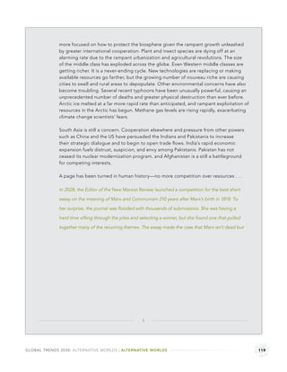 more focused on how to protect the biosphere given the rampant growth unleashed
              by greater international cooperation. Plant and insect species are dying off at an
              alarming rate due to the rampant urbanization and agricultural revolutions. The size
              of the middle class has exploded across the globe. Even Western middle classes are
              getting richer. It is a never-ending cycle. New technologies are replacing or making
              available resources go farther, but the growing number of nouveau riche are causing
              cities to swell and rural areas to depopulate. Other environmental concerns have also
              become troubling. Several recent typhoons have been unusually powerful, causing an
              unprecedented number of deaths and greater physical destruction than ever before.
              Arctic ice melted at a far more rapid rate than anticipated, and rampant exploitation of
              resources in the Arctic has begun. Methane gas levels are rising rapidly, exacerbating
              climate change scientists’ fears.

              South Asia is still a concern. Cooperation elsewhere and pressure from other powers
              such as China and the US have persuaded the Indians and Pakistanis to increase
              their strategic dialogue and to begin to open trade ﬂows. India’s rapid economic
              expansion fuels distrust, suspicion, and envy among Pakistanis. Pakistan has not
              ceased its nuclear modernization program, and Afghanistan is a still a battleground
              for competing interests.

              A page has been turned in human history—no more competition over resources . . .

              In 2028, the Editor of the New Marxist Review launched a competition for the best short

              essay on the meaning of Marx and Communism 210 years after Marx’s birth in 1818. To

              her surprise, the journal was ﬂooded with thousands of submissions. She was having a

              hard time sifting through the piles and selecting a winner, but she found one that pulled

              together many of the recurring themes. The essay made the case that Marx isn’t dead but




                                                      3




GLOBAL TRENDS 2030: ALTERNATIVE WORLDS | ALTERNATIVE WORLDS                                               119
 
