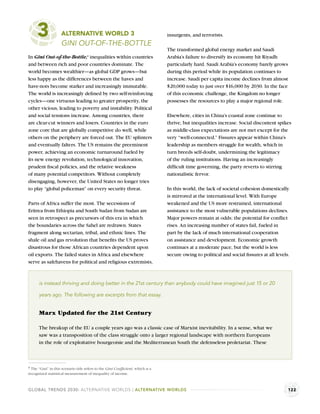 3              ALTERNATIVE WORLD 3
                    GINI OUT-OF-THE-BOTTLE
                                                                                insurgents, and terrorists.

                                                                                The transformed global energy market and Saudi
In Gini Out-of-the-Bottle, inequalities within countries
                                    a
                                                                                Arabia’s failure to diversify its economy hit Riyadh
and between rich and poor countries dominate. The                               particularly hard. Saudi Arabia’s economy barely grows
world becomes wealthier—as global GDP grows—but                                 during this period while its population continues to
less happy as the differences between the haves and                             increase. Saudi per capita income declines from almost
have-nots become starker and increasingly immutable.                            $20,000 today to just over $16,000 by 2030. In the face
The world is increasingly deﬁned by two self-reinforcing                        of this economic challenge, the Kingdom no longer
cycles—one virtuous leading to greater prosperity, the                          possesses the resources to play a major regional role.
other vicious, leading to poverty and instability. Political
and social tensions increase. Among countries, there                            Elsewhere, cities in China’s coastal zone continue to
are clear-cut winners and losers. Countries in the euro                         thrive, but inequalities increase. Social discontent spikes
zone core that are globally competitive do well, while                          as middle-class expectations are not met except for the
others on the periphery are forced out. The EU splinters                        very “well-connected.” Fissures appear within China’s
and eventually falters. The US remains the preeminent                           leadership as members struggle for wealth, which in
power, achieving an economic turnaround fueled by                               turn breeds self-doubt, undermining the legitimacy
its new energy revolution, technological innovation,                            of the ruling institutions. Having an increasingly
prudent ﬁscal policies, and the relative weakness                               difﬁcult time governing, the party reverts to stirring
of many potential competitors. Without completely                               nationalistic fervor.
disengaging, however, the United States no longer tries
to play “global policeman” on every security threat.                            In this world, the lack of societal cohesion domestically
                                                                                is mirrored at the international level. With Europe
Parts of Africa suffer the most. The secessions of                              weakened and the US more restrained, international
Eritrea from Ethiopia and South Sudan from Sudan are                            assistance to the most vulnerable populations declines.
seen in retrospect as precursors of this era in which                           Major powers remain at odds; the potential for conﬂict
the boundaries across the Sahel are redrawn. States                             rises. An increasing number of states fail, fueled in
fragment along sectarian, tribal, and ethnic lines. The                         part by the lack of much international cooperation
shale oil and gas revolution that beneﬁts the US proves                         on assistance and development. Economic growth
disastrous for those African countries dependent upon                           continues at a moderate pace, but the world is less
oil exports. The failed states in Africa and elsewhere                          secure owing to political and social ﬁssures at all levels.
serve as safehavens for political and religious extremists,



      is instead thriving and doing better in the 21st century than anybody could have imagined just 15 or 20

      years ago. The following are excerpts from that essay.


      Marx Updated for the 21st Century

      The breakup of the EU a couple years ago was a classic case of Marxist inevitability. In a sense, what we
      saw was a transposition of the class struggle onto a larger regional landscape with northern Europeans
      in the role of exploitative bourgeoisie and the Mediterranean South the defenseless proletariat. These



a The “Gini” in this scenario title refers to the Gini Coefﬁcient, which is a
recognized statistical measurement of inequality of income.



GLOBAL TRENDS 2030: ALTERNATIVE WORLDS | ALTERNATIVE WORLDS                                                                               122
 
