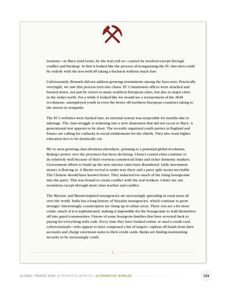 tensions—as Marx (and Lenin, by the way) tell us—cannot be resolved except through
              conﬂict and breakup. At ﬁrst it looked like the process of reorganizing the EU into tiers could
              be orderly with the less well-off taking a backseat without much fuss.

              Unfortunately, Brussels did not address growing resentments among the have-nots. Practically
              overnight, we saw this process turn into chaos. EU Commission ofﬁces were attacked and
              burned down, not just by rioters in many southern European cities, but also in major cities
              in the richer north. For a while it looked like we would see a reenactment of the 1848
              revolutions: unemployed youth in even the better off northern European countries taking to
              the streets in sympathy.

              The EU’s websites were hacked into; its internal system was inoperable for months due to
              sabotage. The class struggle is widening into a new dimension that did not occur to Marx. A
              generational war appears to be afoot. The recently organized youth parties in England and
              France are calling for cutbacks in social entitlements for the elderly. They also want higher
              education fees to be drastically cut.

              We’ve seen growing class divisions elsewhere, pointing to a potential global revolution.
              Beijing’s power over the provinces has been declining. China’s coastal cities continue to
              do relatively well because of their overseas commercial links and richer domestic markets.
              Government efforts to build up the new interior cities have ﬂoundered. Little investment
              money is ﬂowing in. A Maoist revival is under way there and a party split seems inevitable.
              The Chinese should have known better. They inducted too much of the rising bourgeoisie
              into the party. This was bound to create conﬂict with the real workers. I don’t see any
              resolution except through more class warfare and conﬂict.

              The Marxist- and Maoist-inspired insurgencies are increasingly spreading in rural areas all
              over the world. India has a long history of Naxalist insurgencies, which continue to grow
              stronger. Interestingly, counterparts are rising up in urban areas. There you see a lot more
              crime; much of it is sophisticated, making it impossible for the bourgeoisie to wall themselves
              off into gated communities. I know of some bourgeois families that have reverted back to
              paying for everything with cash. Every time they have banked online or used a credit card,
              cybercriminals—who appear to have composed a list of targets—siphon off funds from their
              accounts and charge enormous sums to their credit cards. Banks are ﬁnding maintaining
              security to be increasingly costly.



                                                       1




GLOBAL TRENDS 2030: ALTERNATIVE WORLDS | ALTERNATIVE WORLDS                                                     123
 