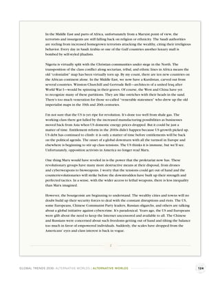 In the Middle East and parts of Africa, unfortunately from a Marxist point of view, the
              terrorists and insurgents are still falling back on religion or ethnicity. The Saudi authorities
              are reeling from increased homegrown terrorists attacking the wealthy, citing their irreligious
              behavior. Every day in Saudi Arabia or one of the Gulf countries another luxury mall is
              bombed by self-styled jihadists.

              Nigeria is virtually split with the Christian communities under siege in the North. The
              transposition of the class conﬂict along sectarian, tribal, and ethnic lines in Africa means the
              old “colonialist” map has been virtually torn up. By my count, there are ten new countries on
              the African continent alone. In the Middle East, we now have a Kurdistan, carved out from
              several countries. Winston Churchill and Gertrude Bell—architects of a united Iraq after
              World War I—would be spinning in their graves. Of course, the West and China have yet
              to recognize many of these partitions. They are like ostriches with their heads in the sand.
              There’s too much veneration for those so-called “venerable statesmen” who drew up the old
              imperialist maps in the 19th and 20th centuries.

              I’m not sure that the US is yet ripe for revolution. It’s done too well from shale gas. The
              working class there got lulled by the increased manufacturing possibilities as businesses
              moved back from Asia when US domestic energy prices dropped. But it could be just a
              matter of time. Entitlement reform in the 2010s didn’t happen because US growth picked up.
              US debt has continued to climb: it is only a matter of time before entitlements will be back
              on the political agenda. The onset of a global downturn with all the turmoil in Europe and
              elsewhere is beginning to stir up class tensions. The US thinks it is immune, but we’ll see.
              Unfortunately, opposition activists in America no longer read Marx.

              One thing Marx would have reveled in is the power that the proletariat now has. These
              revolutionary groups have many more destructive means at their disposal, from drones
              and cyberweapons to bioweapons. I worry that the tensions could get out of hand and the
              counterrevolutionaries will strike before the downtrodden have built up their strength and
              perfected tactics. In a sense, with the wider access to lethal weapons, there is less inequality
              than Marx imagined.

              However, the bourgeoisie are beginning to understand. The wealthy cities and towns will no
              doubt build up their security forces to deal with the constant disruptions and riots. The US,
              some Europeans, Chinese Communist Party leaders, Russian oligarchs, and others are talking
              about a global initiative against cybercrime. It’s paradoxical. Years ago, the US and Europeans
              were glib about the need to keep the Internet uncensored and available to all. The Chinese
              and Russians were concerned about such freedoms getting out of hand and tilting the balance
              too much in favor of empowered individuals. Suddenly, the scales have dropped from the
              Americans’ eyes and class interest is back in vogue.



                                                         2




GLOBAL TRENDS 2030: ALTERNATIVE WORLDS | ALTERNATIVE WORLDS                                                      124
 