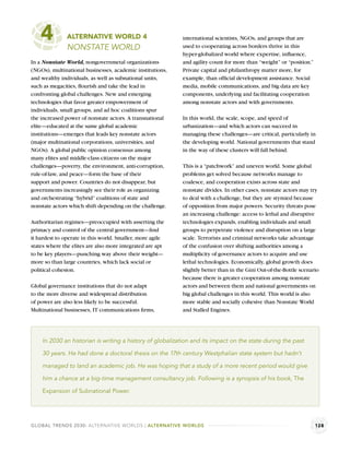 4          ALTERNATIVE WORLD 4
               NONSTATE WORLD
                                                           international scientists, NGOs, and groups that are
                                                           used to cooperating across borders thrive in this
                                                           hyper-globalized world where expertise, inﬂuence,
In a Nonstate World, nongovernmetal organizations          and agility count for more than “weight” or “position.”
(NGOs), multinational businesses, academic institutions,   Private capital and philanthropy matter more, for
and wealthy individuals, as well as subnational units,     example, than ofﬁcial development assistance. Social
such as megacities, ﬂourish and take the lead in           media, mobile communications, and big data are key
confronting global challenges. New and emerging            components, underlying and facilitating cooperation
technologies that favor greater empowerment of             among nonstate actors and with governments.
individuals, small groups, and ad hoc coalitions spur
the increased power of nonstate actors. A transnational    In this world, the scale, scope, and speed of
elite—educated at the same global academic                 urbanization—and which actors can succeed in
institutions—emerges that leads key nonstate actors        managing these challenges—are critical, particularly in
(major multinational corporations, universities, and       the developing world. National governments that stand
NGOs). A global public opinion consensus among             in the way of these clusters will fall behind.
many elites and middle-class citizens on the major
challenges—poverty, the environment, anti-corruption,      This is a “patchwork” and uneven world. Some global
rule-of-law, and peace—form the base of their              problems get solved because networks manage to
support and power. Countries do not disappear, but         coalesce, and cooperation exists across state and
governments increasingly see their role as organizing      nonstate divides. In other cases, nonstate actors may try
and orchestrating “hybrid” coalitions of state and         to deal with a challenge, but they are stymied because
nonstate actors which shift depending on the challenge.    of opposition from major powers. Security threats pose
                                                           an increasing challenge: access to lethal and disruptive
Authoritarian regimes—preoccupied with asserting the       technologies expands, enabling individuals and small
primacy and control of the central government—ﬁnd          groups to perpetrate violence and disruption on a large
it hardest to operate in this world. Smaller, more agile   scale. Terrorists and criminal networks take advantage
states where the elites are also more integrated are apt   of the confusion over shifting authorities among a
to be key players—punching way above their weight—         multiplicity of governance actors to acquire and use
more so than large countries, which lack social or         lethal technologies. Economically, global growth does
political cohesion.                                        slightly better than in the Gini Out-of-the-Bottle scenario
                                                           because there is greater cooperation among nonstate
Global governance institutions that do not adapt           actors and between them and national governments on
to the more diverse and widespread distribution            big global challenges in this world. This world is also
of power are also less likely to be successful.            more stable and socially cohesive than Nonstate World
Multinational businesses, IT communications ﬁrms,          and Stalled Engines.




    In 2030 an historian is writing a history of globalization and its impact on the state during the past

    30 years. He had done a doctoral thesis on the 17th century Westphalian state system but hadn’t

    managed to land an academic job. He was hoping that a study of a more recent period would give

    him a chance at a big-time management consultancy job. Following is a synopsis of his book, The

    Expansion of Subnational Power.




GLOBAL TRENDS 2030: ALTERNATIVE WORLDS | ALTERNATIVE WORLDS                                                          128
 