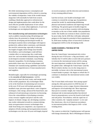 life while minimizing resource consumption and            on social acceptance and the direction and resolution
environmental degradation will be critical to ensuring    of any ensuing political issues.
the viability of megacities. Some of the world’s future
megacities will essentially be built from scratch,        Last but not least, new health technologies will
enabling a blank-slate approach to infrastructure         continue to extend the average age of populations
design and implementation that could allow for the        around the world, by ameliorating debilitating
most effective possible deployment of new urban           physical and mental conditions and improving overall
technologies—or create urban nightmares, if such new      well-being. The greatest gains in healthy longevity
technologies are not deployed effectively.                are likely to occur in those countries with developing
                                                          economies as the size of their middle class populations
New manufacturing and automation technologies             swells. The health-care systems in these countries may
such as additive manufacturing (3D printing) and          be poor today, but by 2030 they will make substantial
robotics have the potential to change work patterns       progress in the longevity potential of their populations;
in both the developing and developed worlds. In           by 2030 many leading centers of innovation in disease
developed countries these technologies will improve       management will be in the developing world.
productivity, address labor constraints, and diminish
the need for outsourcing, especially if reducing          GAME-CHANGER 6: THE ROLE OF THE
the length of supply chains brings clear beneﬁts.         UNITED STATES
Nevertheless, such technologies could still have
a similar effect as outsourcing: they could make          How the United States’ international role evolves
more low- and semi-skilled manufacturing workers          during the next 15-20 years—a big uncertainty—and
in developed economies redundant, exacerbating            whether the US will be able to work with new partners
domestic inequalities. For developing economies,          to reinvent the international system will be among
particularly Asian ones, the new technologies will        the most important variables in the future shape of
stimulate new manufacturing capabilities and further      the global order. Although the United States’ (and the
increase the competitiveness of Asian manufacturers       West’s) relative decline vis-a-vis the rising states is
and suppliers.                                            inevitable, its future role in the international system
                                                          is much harder to project: the degree to which the US
Breakthroughs, especially for technologies pertaining     continues to dominate the international system could
to the security of vital resources—will be                vary widely.
neccessary to meet the food, water, and energy needs
of the world’s population. Key technologies likely        The US most likely will remain “ﬁrst among equals”
to be at the forefront of maintaining such resources      among the other great powers in 2030 because of
in the next 15-20 years will include genetically          its preeminence across a range of power dimensions
modiﬁed crops, precision agriculture, water irrigation    and legacies of its leadership role. More important
techniques, solar energy, advanced bio-based fuels, and   than just its economic weight, the United States’
enhanced oil and natural gas extraction via fracturing.   dominant role in international politics has derived
Given the vulnerabilities of developing economies         from its preponderance across the board in both hard
to key resource supplies and prices and the early         and soft power. Nevertheless, with the rapid rise of
impacts of climate change, key developing countries       other countries, the “unipolar moment” is over and
may realize substantial rewards in commercializing        Pax Americana—the era of American ascendancy
many next-generation resource technologies ﬁrst.          in international politics that began in 1945—is fast
Aside from being cost competitive, any expansion or       winding down.
adoption of both existing and next-generation resource
technologies over the next 20 years will largely depend   The context in which the US global power will operate
                                                          will change dramatically. Most of Washington’s historic



GLOBAL TRENDS 2030: ALTERNATIVE WORLDS                                                                            x
 