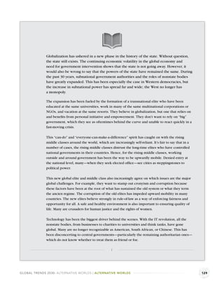 Globalization has ushered in a new phase in the history of the state. Without question,
              the state still exists. The continuing economic volatility in the global economy and
              need for government intervention shows that the state is not going away. However, it
              would also be wrong to say that the powers of the state have remained the same. During
              the past 30 years, subnational government authorities and the roles of nonstate bodies
              have greatly expanded. This has been especially the case in Western democracies, but
              the increase in subnational power has spread far and wide; the West no longer has
              a monopoly.

              The expansion has been fueled by the formation of a transnational elite who have been
              educated at the same universities, work in many of the same multinational corporations or
              NGOs, and vacation at the same resorts. They believe in globalization, but one that relies on
              and beneﬁts from personal initiative and empowerment. They don’t want to rely on “big”
              government, which they see as oftentimes behind the curve and unable to react quickly in a
              fast-moving crisis.

              This “can-do” and “everyone-can-make-a-difference” spirit has caught on with the rising
              middle classes around the world, which are increasingly self-reliant. It’s fair to say that in a
              number of cases, the rising middle classes distrust the long-time elites who have controlled
              national governments in their countries. Hence, for the rising middle classes, working
              outside and around government has been the way to be upwardly mobile. Denied entry at
              the national level, many—when they seek elected ofﬁce—see cities as steppingstones to
              political power.

              This new global elite and middle class also increasingly agree on which issues are the major
              global challenges. For example, they want to stamp out cronyism and corruption because
              these factors have been at the root of what has sustained the old system or what they term
              the ancien regime. The corruption of the old elites has impeded upward mobility in many
              countries. The new elites believe strongly in rule-of-law as a way of enforcing fairness and
              opportunity for all. A safe and healthy environment is also important to ensuring quality of
              life. Many are crusaders for human justice and the rights of women.

              Technology has been the biggest driver behind the scenes. With the IT revolution, all the
              nonstate bodies, from businesses to charities to universities and think tanks, have gone
              global. Many are no longer recognizable as American, South African, or Chinese. This has
              been disconcerting to central governments—particularly the remaining authoritarian ones—
              which do not know whether to treat them as friend or foe.

                                                         1




GLOBAL TRENDS 2030: ALTERNATIVE WORLDS | ALTERNATIVE WORLDS                                                      129
 