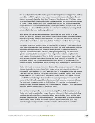 The technological revolution has, in fact, gone way beyond just connecting people in far-ﬂung
              parts of the world. Owing to the wider access to more sophisticated technologies, the state
              does not have much of an edge these days. Weapons of Mass Destruction (WMD) are within
              the reach of individuals. Small militias and terrorist groups have precision weaponry that can
              hit targets a couple hundred miles away. This has proven deadly and highly disruptive in a
              couple of instances. Terrorists hacked into the electric grid and have brought several Middle
              Eastern cities to a standstill while authorities had to barter and ﬁnally release some political
              prisoners before the terror-hackers agreed to stop.

              Many people fear that others will imitate such actions and that more attacks by ad hoc
              groups will occur. We have seen in the past decade what many experts feared for some time:
              the increasing overlap between criminal networks and terrorists. Terrorists are buying the
              services of expert hackers. In many cases, hackers don’t know for whom they are working.

              A near-miss bioterrorist attack occurred recently in which an amateur’s experiments almost
              led to the release of a deadly virus. Fortunately, the outcry and panic led to stronger domestic
              regulations in many countries and enormous public pressure for greater international
              regulation. As an example of the enhanced public-private partnership, law enforcement
              agencies are asking the bio community to point out potential problems. In light of what
              could happen, the vast majority of those in the bio community are more than eager to help.
              However, most everyone has recognized that action at the country level is needed too. Thus,
              the original intent of the Westphalian system—to ensure security for all—is still relevant;
              since the near-miss bioterror attack, no one is talking about dispensing with the nation-state.

              On the other hand, in so many other areas, the role of the central government is weakening.
              Consider food and water issues. Many NGOs sought central government help to institute
              country-wide plans, including pricing of water and reduced subsidies for subsistence farmers.
              There was even that huge G-20 emergency summit—after the wheat harvests failed in both
              the US and Russia and food riots broke out in Africa and the Middle East—which called for
              a new WTO round to boost production and ensure against growing export restrictions. Of
              course, all the G-20 leaders agreed, but when they got back home, the momentum fell apart.
              The momentum took a dive not just in the US and the EU, where the lobbyists sought to
              ensure continued subsidies, but also in places like India where subsistence farmers constitute
              important political constituencies for the various parties.

              Five years later no progress has been made in restarting a World Trade Organization round.
              On the other hand, megacities have sought their own solutions. On the frontlines in dealing
              with food riots when they happen, many far-sighted mayors decided to start working with
              farmers in the countryside to improve production. They’ve dealt with Western agribusiness
              to buy or lease land to increase production capacities in surrounding rural areas. They
              are increasingly looking outside the countries where the urban centers are located to

                                                        2




GLOBAL TRENDS 2030: ALTERNATIVE WORLDS | ALTERNATIVE WORLDS                                                      130
 
