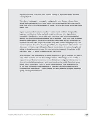 negotiate land deals. At the same time, “vertical farming” in skyscrapers within the cities
              is being adopted.

              This effort of each megacity looking after itself probably is not the most efﬁcient. Many
              people not living in well-governed areas remain vulnerable to shortages when harvests fail;
              those living in the better-governed areas can fall back on local agricultural production to ride
              out the crisis.

              In general, expanded urbanization may have been the worst—and best—thing that has
              happened to civilization. On the one hand, people have become more dependent on
              commodities like electricity and therefore more vulnerable when such commodities have
              been cut off; urbanization also facilitates the spread of disease. On the other hand, it has also
              boosted economic growth and meant that many resources—such as water and energy—are
              used more efﬁciently. This is especially true for many of the up-and-coming megacities—the
              ones nobody knew about 10 or 15 years ago. In China, the megacities are in the interior. Some
              of them are well planned, providing a lot of public transportation. In contrast, Shanghai and
              Beijing are losing businesses because they have become so congested. Overall, new or old,
              governance at the city level is increasingly where the action is.

              We’ve also seen a new phenomenon: increasing designation of special economic and political
              zones within countries. It is as if the central government acknowledges its own inability to
              forge reforms and then subcontracts out responsibility to a second party. In these enclaves,
              the very laws, including taxation, are set by somebody from the outside. Many believe that
              outside parties have a better chance of getting the economies in these designated areas
              up and going, eventually setting an example for the rest of the country. Governments in
              countries in the Horn of Africa, Central America, and other places are seeing the advantages,
              openly admitting their limitations.




                                                        3




GLOBAL TRENDS 2030: ALTERNATIVE WORLDS | ALTERNATIVE WORLDS                                                       131
 
