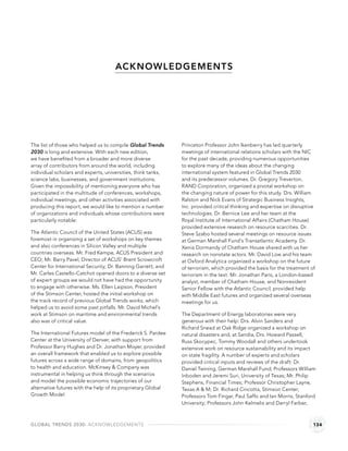 ACK NOW LEDGEMENT S




The list of those who helped us to compile Global Trends      Princeton Professor John Ikenberry has led quarterly
2030 is long and extensive. With each new edition,            meetings of international relations scholars with the NIC
we have beneﬁted from a broader and more diverse              for the past decade, providing numerous opportunities
array of contributors from around the world, including        to explore many of the ideas about the changing
individual scholars and experts, universities, think tanks,   international system featured in Global Trends 2030
science labs, businesses, and government institutions.        and its predecessor volumes. Dr. Gregory Treverton,
Given the impossibility of mentioning everyone who has        RAND Corporation, organized a pivotal workshop on
participated in the multitude of conferences, workshops,      the changing nature of power for this study. Drs. William
individual meetings, and other activities associated with     Ralston and Nick Evans of Strategic Business Insights,
producing this report, we would like to mention a number      Inc. provided critical thinking and expertise on disruptive
of organizations and individuals whose contributions were     technologies. Dr. Bernice Lee and her team at the
particularly notable:                                         Royal Institute of International Affairs (Chatham House)
                                                              provided extensive research on resource scarcities. Dr.
The Atlantic Council of the United States (ACUS) was          Steve Szabo hosted several meetings on resource issues
foremost in organizing a set of workshops on key themes       at German Marshall Fund’s Transatlantic Academy. Dr.
and also conferences in Silicon Valley and multiple           Xenia Dormandy of Chatham House shared with us her
countries overseas. Mr. Fred Kempe, ACUS President and        research on nonstate actors. Mr. David Low and his team
CEO; Mr. Barry Pavel, Director of ACUS’ Brent Scrowcroft      at Oxford Analytica organized a workshop on the future
Center for International Security; Dr. Banning Garrett; and   of terrorism, which provided the basis for the treatment of
Mr. Carles Castello-Catchot opened doors to a diverse set     terrorism in the text. Mr. Jonathan Paris, a London-based
of expert groups we would not have had the opportunity        analyst, member of Chatham House, and Nonresident
to engage with otherwise. Ms. Ellen Laipson, President        Senior Fellow with the Atlantic Council, provided help
of the Stimson Center, hosted the initial workshop on         with Middle East futures and organized several overseas
the track record of previous Global Trends works, which       meetings for us.
helped us to avoid some past pitfalls. Mr. David Michel’s
work at Stimson on maritime and environmental trends          The Department of Energy laboratories were very
also was of critical value.                                   generous with their help: Drs. Alvin Sanders and
                                                              Richard Snead at Oak Ridge organized a workshop on
The International Futures model of the Frederick S. Pardee    natural disasters and, at Sandia, Drs. Howard Passell,
Center at the University of Denver, with support from         Russ Skocypec, Tommy Woodall and others undertook
Professor Barry Hughes and Dr. Jonathan Moyer, provided       extensive work on resource sustainability and its impact
an overall framework that enabled us to explore possible      on state fragility. A number of experts and scholars
futures across a wide range of domains, from geopolitics      provided critical inputs and reviews of the draft: Dr.
to health and education. McKinsey & Company was               Daniel Twining, German Marshall Fund; Professors William
instrumental in helping us think through the scenarios        Inboden and Jeremi Suri, University of Texas; Mr. Philip
and model the possible economic trajectories of our           Stephens, Financial Times; Professor Christopher Layne,
alternative futures with the help of its proprietary Global   Texas A & M; Dr. Richard Cincotta, Stimson Center;
Growth Model.                                                 Professors Tom Fingar, Paul Saffo and Ian Morris, Stanford
                                                              University; Professors John Kelmelis and Darryl Farber,



GLOBAL TRENDS 2030: ACKNOWLEDGEMENTS                                                                                    134
 