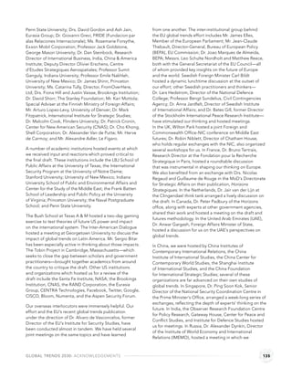 Penn State University; Drs. David Gordon and Ash Jain,           from one another. The inter-institutional group behind
Eurasia Group; Dr. Giovanni Grevi, FRIDE (Fundacion par          the EU global trends effort includes Mr. James Elles,
alas Relaciones Internacionale); Ms. Rosemarie Forsythe,         Member of the European Parliament; Mr. Jean-Claude
Exxon Mobil Corporation; Professor Jack Goldstone,               Thebault, Director-General, Bureau of European Policy
George Mason University; Dr. Dan Steinbock, Research             (BEPA), EU Commission; Dr. Joao Marques de Almeida,
Director of International Business, India, China & America       BEPA; Messrs. Leo Schulte Nordholt and Matthew Reece,
Institute; Deputy Director Olivier Erschens, Centre              both with the General Secretariat of the EU Council—all
d’Etudes Strategiques Aerospatiales; Professor Sumit             of whom provided key insights on the future of Europe
Ganguly, Indiana University; Professor Emile Nakhleh,            and the world. Swedish Foreign Minister Carl Bildt
University of New Mexico; Dr. James Shinn, Princeton             hosted a dynamic lunchtime discussion at the outset of
University; Ms. Catarina Tully, Director, FromOverHere,          our effort; other Swedish practitioners and thinkers—
Ltd; Drs. Fiona Hill and Justin Vaisse, Brookings Institution;   Dr. Lars Hedstrom, Director of the National Defence
Dr. David Shorr; The Stanley Foundation; Mr. Kari Mottola;       College; Professor Bengt Sundelius, Civil Contingencies
Special Adviser at the Finnish Ministry of Foreign Affairs;      Agency; Dr. Anna Jardfelt, Director of Swedish Institute
Mr. Arturo Lopez-Levy, University of Denver; Dr. Mark            of International Affairs; and Dr. Bates Gill, former Director
Fitzpatrick, International Institute for Strategic Studies;      of the Stockholm International Peace Research Institute—
Dr. Malcolm Cook, Flinders University; Dr. Patrick Cronin,       have stimulated our thinking and hosted meetings.
Center for New American Security (CNAS); Dr. Cho Khong,          In the UK, Wilton Park hosted a joint Foreign and
Shell Corporation; Dr. Alexander Van de Putte; Mr. Herve         Commonwealth Ofﬁce-NIC conference on Middle East
de Carmoy; and Mr. Alexandre Adler, Le Figaro.                   futures; Dr. Robin Niblett, Director of Chatham House,
                                                                 who holds regular exchanges with the NIC, also organized
A number of academic institutions hosted events at which         several workshops for us. In France, Dr. Bruno Tertrais,
we received input and reactions which proved critical to         Research Director at the Fondation pour la Recherche
the ﬁnal draft. These institutions include the LBJ School of     Strategique in Paris, hosted a roundtable discussion
Public Affairs at the University of Texas; the International     that was instrumental in shaping our thinking on Europe.
Security Program at the University of Notre Dame;                We also beneﬁted from an exchange with Drs. Nicolas
Stanford University; University of New Mexico; Indiana           Regaud and Guillaume de Rouge in the MoD’s Directorate
University School of Public and Environmental Affairs and        for Strategic Affairs on their publication, Horizons
Center for the Study of the Middle East; the Frank Batten        Strategiques. In the Netherlands, Dr. Jair van der Lijn at
School of Leadership and Public Policy at the University         the Clingendael think tank arranged a lively discussion on
of Virginia; Princeton University; the Naval Postgraduate        the draft. In Canada, Dr. Peter Padbury of the Horizons
School; and Penn State University.                               ofﬁce, along with experts at other government agencies,
                                                                 shared their work and hosted a meeting on the draft and
The Bush School at Texas A & M hosted a two-day gaming
                                                                 futures methodology. In the United Arab Emirates (UAE),
exercise to test theories of future US power and impact
                                                                 Dr. Anwar Gargash, Foreign Affairs Minister of State,
on the international system. The Inter-American Dialogue
                                                                 hosted a discussion for us on the UAE's perspectives on
hosted a meeting at Georgetown University to discuss the
                                                                 global trends.
impact of global trends on Latin America. Mr. Sergio Bitar
has been especially active in thinking about those impacts.      In China, we were hosted by China Institutes of
The Tobin Project in Cambridge, Massachusetts—which              Contemporary International Relations, the China
seeks to close the gap between scholars and government           Institute of International Studies, the China Center for
practitioners—brought together academics from around             Contemporary World Studies, the Shanghai Institute
the country to critique the draft. Other US institutions         of International Studies, and the China Foundation
and organizations which hosted us for a review of the            for International Strategic Studies; several of these
draft include the Santa Fe Institute, NASA; the Brookings        organizations are far advanced on their own studies of
Institution, CNAS, the RAND Corporation, the Eurasia             global trends. In Singapore, Dr. Ping Soon Kok, Senior
Group, CENTRA Technologies, Facebook, Twitter, Google,           Director of the National Security Coordination Centre in
CISCO, Bloom, Numenta, and the Aspen Security Forum.             the Prime Minister’s Ofﬁce, arranged a week-long series of
                                                                 exchanges, reﬂecting the depth of experts' thinking on the
Our overseas interlocutors were immensely helpful. Our
                                                                 future. In India, the Observer Research Foundation Centre
effort and the EU’s recent global trends publication
                                                                 for Policy Research, Gateway House, Center for Peace and
under the direction of Dr. Alvaro de Vasconcelos, former
                                                                 Conﬂict Studies, and Institute for Defence Studies hosted
Director of the EU’s Institute for Security Studies, have
                                                                 us for meetings. In Russia, Dr. Alexander Dynkin, Director
been conducted almost in tandem. We have held several
                                                                 of the Institute of World Economy and International
joint meetings on the same topics and have learned
                                                                 Relations (IMEMO), hosted a meeting in which we



GLOBAL TRENDS 2030: ACKNOWLEDGEMENTS                                                                                        135
 