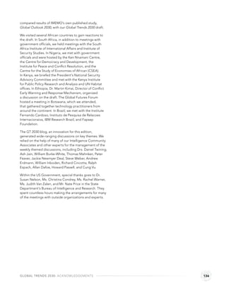 compared results of IMEMO’s own published study,
Global Outlook 2030, with our Global Trends 2030 draft.

We visited several African countries to gain reactions to
the draft. In South Africa, in addition to meetings with
government ofﬁcials, we held meetings with the South
Africa Institute of International Affairs and Institute of
Security Studies. In Nigeria, we met with government
ofﬁcials and were hosted by the Ken Nnamani Centre,
the Centre for Democracy and Development, the
Institute for Peace and Conﬂict Resolution, and the
Centre for the Study of Economies of African (CSEA).
In Kenya, we briefed the President’s National Security
Advisory Committee and met with the Kenya Institute
for Public Policy Research and Analysis and UN Habitat
ofﬁces. In Ethiopia, Dr. Martin Kimai, Director of Conﬂict
Early Warning and Response Mechanism, organized
a discussion on the draft. The Global Futures Forum
hosted a meeting in Botswana, which we attended,
that gathered together technology practitioners from
around the continent. In Brazil, we met with the Institute
Fernando Cardoso, Instituto de Pesquisa de Relacoes
Internacionaios, IBM Research Brazil, and Fapsep
Foundation.

The GT 2030 blog, an innovation for this edition,
generated wide-ranging discussions on key themes. We
relied on the help of many of our Intelligence Community
Associates and other experts for the management of the
weekly themed discussions, including Drs. Daniel Twining,
Ash Jain, William Burke-White, Thomas Mahnken, Peter
Feaver, Jackie Newmyer Deal, Steve Weber, Andrew
Erdmann, William Inboden, Richard Cincotta, Ralph
Espach, Allan Dafoe, Howard Passell, and Cung Vu.

Within the US Government, special thanks goes to Dr.
Susan Nelson, Ms. Christina Condrey, Ms. Rachel Warner,
Ms. Judith Van Zalen, and Mr. Nate Price in the State
Department’s Bureau of Intelligence and Research. They
spent countless hours making the arrangements for many
of the meetings with outside organizations and experts.




GLOBAL TRENDS 2030: ACKNOWLEDGEMENTS                         136
 