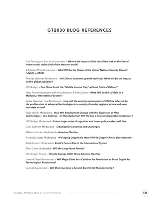 GT2030 BLOG REFERENCE S




        Dan Twining and Ash Jain Moderated – What is the impact of the rise of the rest on the liberal
        international order: End of the Western world?

        Bill Burke-White Moderated – What Will be the Shape of the United Nations Security Council
        (UNSC) in 2030?

        Thomas Mahnken Moderated – Will China’s economic growth stall out? What will be the impact
        on the global economy?

        NIC Analyst – Can China Avoid the “Middle Income Trap” without Political Reform?

        Peter Feaver Moderated with Ionut Popescu & Seth Cantey – What Will be the US Role in a
        Multipolar International System?

        Jackie Newmyer Deal Moderated – How will the security environment of 2030 be affected by
        the proliferation of advanced technologies to a variety of smaller regional actors and even
        non-state actors?

        Steve Weber Moderated – How Will Employment Change with the Expansion of New
        Technologies—like Robotics—in Manufacturing? Will We See a New Unemployable Underclass?

        NIC Analyst Moderated – Future trajectories of migration and issues policy makers will face.

        Drew Erdmann Moderated – Urbanization Dynamics and Challenges

        William Inboden Moderated – American Decline

        Richard Cincotta Moderated – Will Aging Cripple the West? Will It Cripple China’s Development?

        Ralph Espach Moderated – Brazil’s Future Role in the International System

        Allan Dafoe Moderated – Will the Long Peace Persist?

        NIC Analyst Posted – Climate Change 2030: More Extreme Weather

        Howard Passell Moderated – Will Mega-Cities be a Cauldron for Revolution or Be an Engine for
        Technological Revolutions?

        Cung Vu Moderated – Will Shale Gas Give a Second Burst to US Manufacturing?




GLOBAL TRENDS 2030: BLOG REFERENCES                                                                      137
 