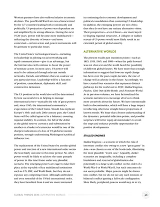 Western partners have also suffered relative economic     in continuing their economic development and
declines. The post-World-War-II-era was characterized     political consolidation than contesting US leadership.
by the G-7 countries leading both economically and        In addition, the emerging powers are not a bloc;
politically. US projection of power was dependent on      thus they do not have any unitary alternative vision.
and ampliﬁed by its strong alliances. During the next     Their perspectives—even China’s—are more keyed
15-20 years, power will become more multifaceted—         to shaping regional structures. A collapse or sudden
reﬂecting the diversity of issues—and more                retreat of US power would most likely result in an
contextual—certain actors and power instruments will      extended period of global anarchy.
be germane to particular issues.
                                                          ALTERNATIVE WORLDS
The United States’ technological assets—including
its leadership in piloting social networking and          The present recalls past transition points—such as
rapid communications—give it an advantage, but            1815, 1919, 1945, and 1989—when the path forward
the Internet also will continue to boost the power        was not clear-cut and the world faced the possibility
of nonstate actors. In most cases, US power will          of different global futures. We have more than enough
need to be enhanced through relevant outside              information to suggest that however rapid change
networks, friends, and afﬁliates that can coalesce on     has been over the past couple decades, the rate of
any particular issue. Leadership will be a function       change will accelerate in the future. Accordingly, we
of position, enmeshment, diplomatic skill, and            have created four scenarios that represent distinct
constructive demeanor.                                    pathways for the world out to 2030: Stalled Engines,
                                                          Fusion, Gini Out-of-the-Bottle, and Nonstate World.
The US position in the world also will be determined      As in previous volumes, we have ﬁctionalized the
by how successful it is in helping to manage              scenario narratives to encourage all of us to think
international crises—typically the role of great powers   more creatively about the future. We have intentionally
and, since 1945, the international community’s            built in discontinuities, which will have a huge impact
expectation of the United States. Should Asia replicate   in inﬂecting otherwise straight linear projections of
Europe’s 19th- and early 20th-century past, the United    known trends. We hope that a better understanding of
States will be called upon to be a balancer, ensuring     the dynamics, potential inﬂection points, and possible
regional stability. In contrast, the fall of the dollar   surprises will better equip decisionmakers to avoid
as the global reserve currency and substitution by        the traps and enhance possible opportunities for
another or a basket of currencies would be one of the     positive developments.
sharpest indications of a loss of US global economic
position, strongly undermining Washington’s political     STALLED ENGINES
inﬂuence too.
                                                          Stalled Engines—a scenario in which the risk of
The replacement of the United States by another global    interstate conﬂict rise owing to a new “great game” in
power and erection of a new international order seems     Asia—was chosen as one of the book-ends, illustrating
the least likely outcome in this time period. No other    the most plausible “worst case.” Arguably, darker
power would be likely to achieve the same panoply         scenarios are imaginable, including a complete
of power in this time frame under any plausible           breakdown and reversal of globalization due
scenario. The emerging powers are eager to take their     potentially to a large scale conﬂict on the order of a
place at the top table of key multilateral institutions   World War I or World War II, but such outcomes do
such as UN, IMF, and World Bank, but they do not          not seem probable. Major powers might be drawn
espouse any competing vision. Although ambivalent         into conﬂict, but we do not see any such tensions or
and even resentful of the US-led international order,     bilateral conﬂict igniting a full-scale conﬂagration.
they have beneﬁted from it and are more interested        More likely, peripheral powers would step in to try



GLOBAL TRENDS 2030: ALTERNATIVE WORLDS                                                                             xii
 