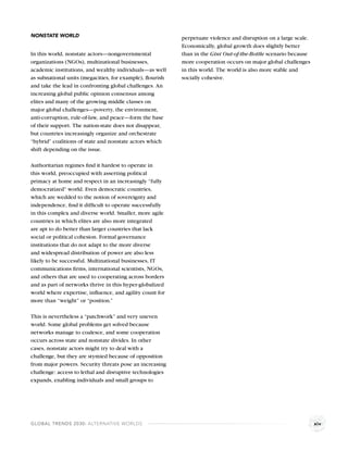 NONSTATE WORLD                                            perpetuate violence and disruption on a large scale.
                                                          Economically, global growth does slightly better
In this world, nonstate actors—nongovernmental            than in the Gini Out-of-the-Bottle scenario because
organizations (NGOs), multinational businesses,           more cooperation occurs on major global challenges
academic institutions, and wealthy individuals—as well    in this world. The world is also more stable and
as subnational units (megacities, for example), ﬂourish   socially cohesive.
and take the lead in confronting global challenges. An
increasing global public opinion consensus among
elites and many of the growing middle classes on
major global challenges—poverty, the environment,
anti-corruption, rule-of-law, and peace—form the base
of their support. The nation-state does not disappear,
but countries increasingly organize and orchestrate
“hybrid” coalitions of state and nonstate actors which
shift depending on the issue.

Authoritarian regimes ﬁnd it hardest to operate in
this world, preoccupied with asserting political
primacy at home and respect in an increasingly “fully
democratized” world. Even democratic countries,
which are wedded to the notion of sovereignty and
independence, ﬁnd it difﬁcult to operate successfully
in this complex and diverse world. Smaller, more agile
countries in which elites are also more integrated
are apt to do better than larger countries that lack
social or political cohesion. Formal governance
institutions that do not adapt to the more diverse
and widespread distribution of power are also less
likely to be successful. Multinational businesses, IT
communications ﬁrms, international scientists, NGOs,
and others that are used to cooperating across borders
and as part of networks thrive in this hyper-globalized
world where expertise, inﬂuence, and agility count for
more than “weight” or “position.”

This is nevertheless a “patchwork” and very uneven
world. Some global problems get solved because
networks manage to coalesce, and some cooperation
occurs across state and nonstate divides. In other
cases, nonstate actors might try to deal with a
challenge, but they are stymied because of opposition
from major powers. Security threats pose an increasing
challenge: access to lethal and disruptive technologies
expands, enabling individuals and small groups to




GLOBAL TRENDS 2030: ALTERNATIVE WORLDS                                                                           xiv
 