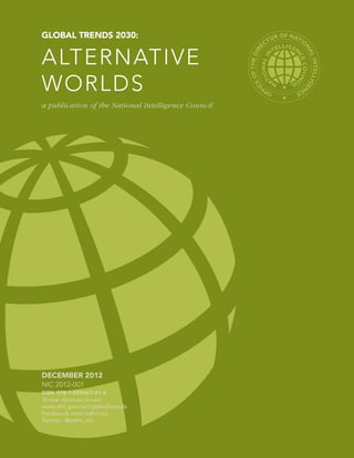 GLOBAL TRENDS 2030:                                                 OR
                                                                       OF NAT
                                                                             IO
                                                                  CT


ALTERNATIVE




                                                                 RE




                                                                              NA
                                                         F THE DI




                                                                                L IN LLIGE
                                                                                    TE
WORLDS




                                                       EO
                                                     IC
                                                                            N
                                                                   F         CE
                                                                 OF

a publication of the National Intelligence Council




DECEMBER 2012
NIC 2012-001
ISBN 978-1-929667-21-5
To view electronic version:
www.dni.gov/nic/globaltrends
Facebook.com/odni.nic
Twitter: @odni_nic
 